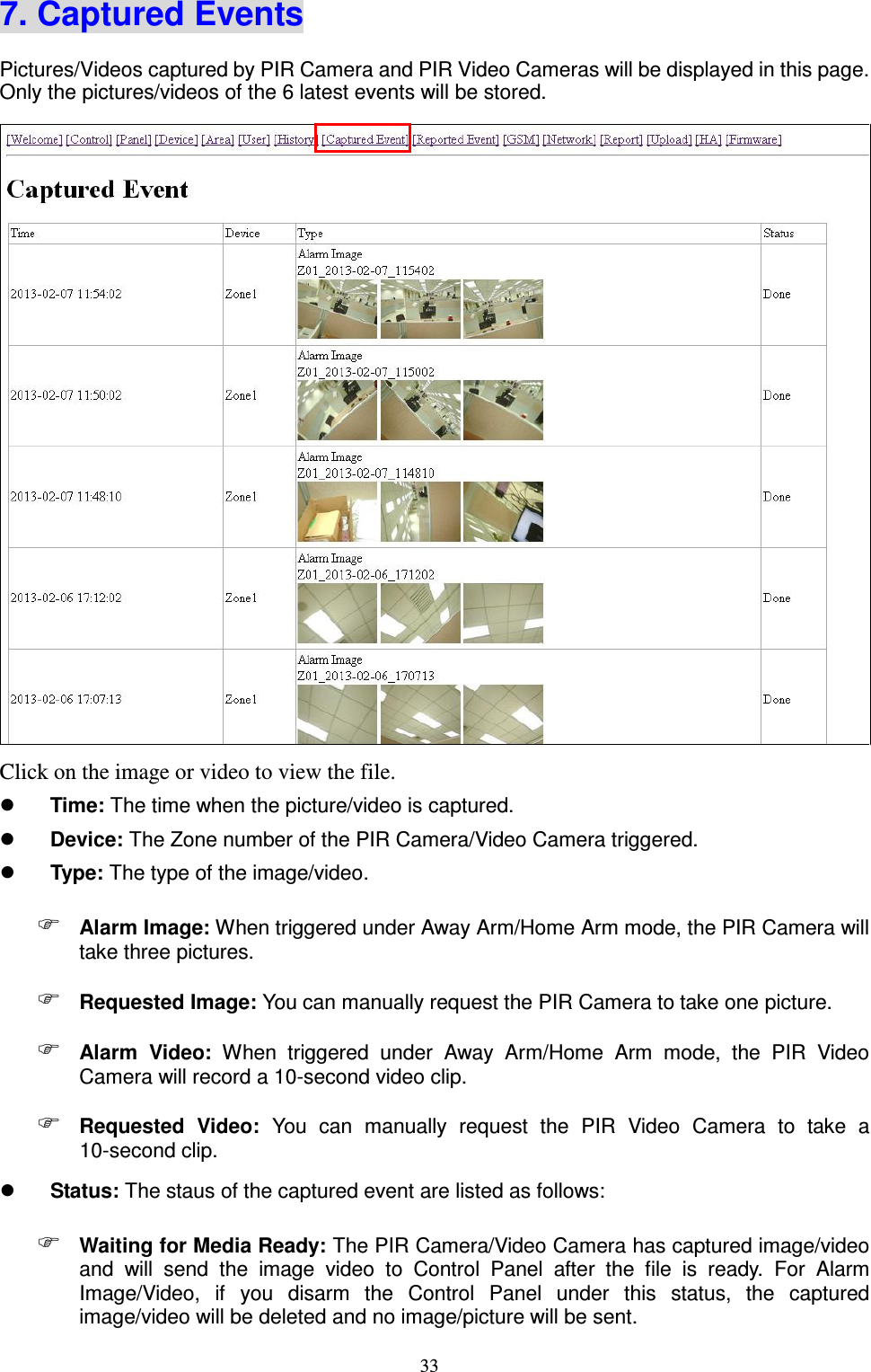  33 7. Captured Events Pictures/Videos captured by PIR Camera and PIR Video Cameras will be displayed in this page. Only the pictures/videos of the 6 latest events will be stored.  Click on the image or video to view the file.  Time: The time when the picture/video is captured.  Device: The Zone number of the PIR Camera/Video Camera triggered.  Type: The type of the image/video.    Alarm Image: When triggered under Away Arm/Home Arm mode, the PIR Camera will take three pictures.  Requested Image: You can manually request the PIR Camera to take one picture.  Alarm  Video:  When  triggered  under  Away  Arm/Home  Arm  mode,  the  PIR  Video Camera will record a 10-second video clip.  Requested  Video:  You  can  manually  request  the  PIR  Video  Camera  to  take  a 10-second clip.  Status: The staus of the captured event are listed as follows:  Waiting for Media Ready: The PIR Camera/Video Camera has captured image/video and  will  send  the  image  video  to  Control  Panel  after  the  file  is  ready.  For  Alarm Image/Video,  if  you  disarm  the  Control  Panel  under  this  status,  the  captured image/video will be deleted and no image/picture will be sent. 