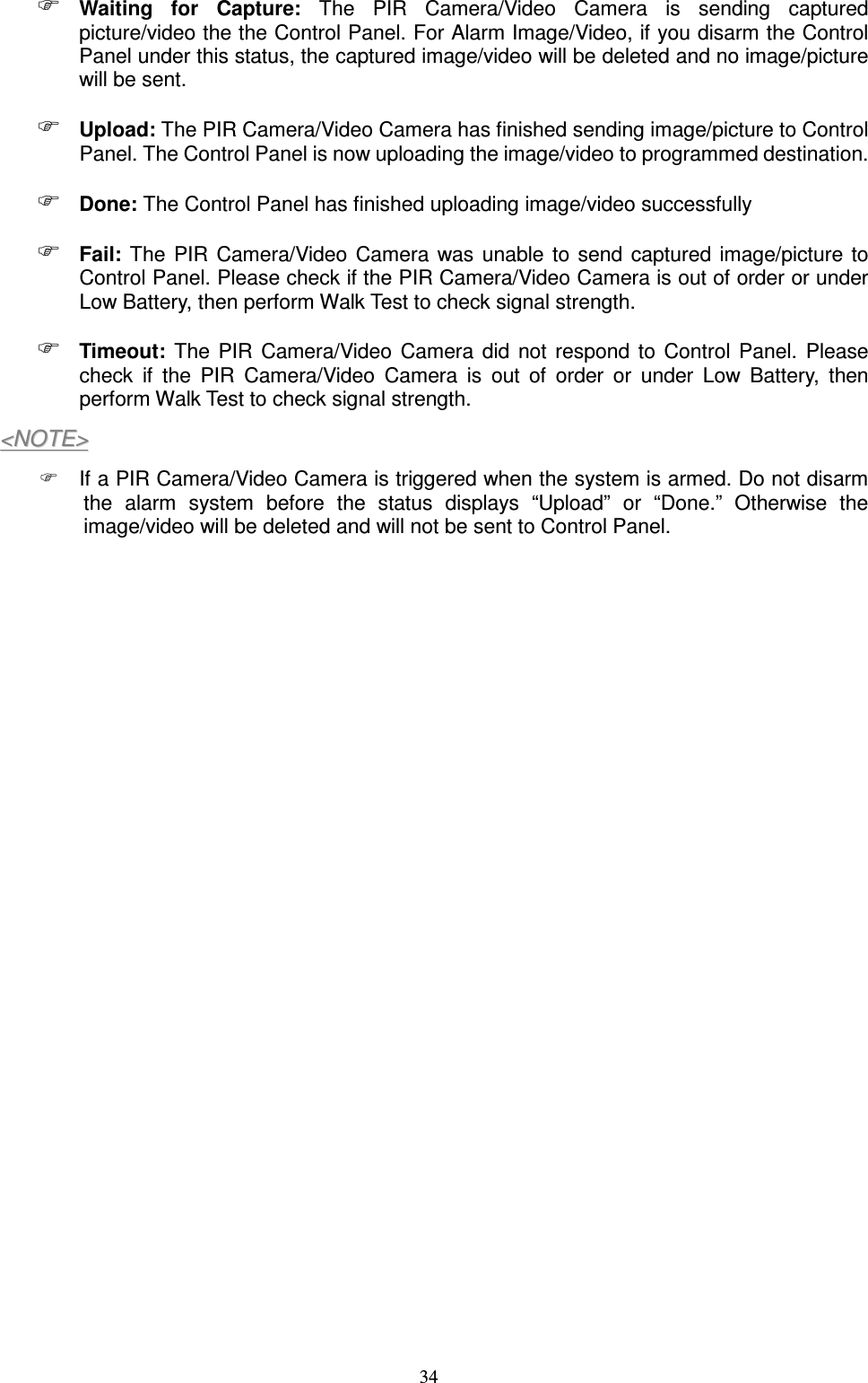  34  Waiting  for  Capture:  The  PIR  Camera/Video  Camera  is  sending  captured picture/video the the Control Panel. For Alarm Image/Video, if you disarm the Control Panel under this status, the captured image/video will be deleted and no image/picture will be sent.  Upload: The PIR Camera/Video Camera has finished sending image/picture to Control Panel. The Control Panel is now uploading the image/video to programmed destination.  Done: The Control Panel has finished uploading image/video successfully  Fail:  The  PIR  Camera/Video  Camera  was unable  to  send  captured  image/picture to Control Panel. Please check if the PIR Camera/Video Camera is out of order or under Low Battery, then perform Walk Test to check signal strength.  Timeout:  The  PIR  Camera/Video  Camera  did  not  respond  to  Control  Panel.  Please check  if  the  PIR  Camera/Video  Camera  is  out  of  order  or  under  Low  Battery,  then perform Walk Test to check signal strength. &lt;&lt;NNOOTTEE&gt;&gt;    If a PIR Camera/Video Camera is triggered when the system is armed. Do not disarm the  alarm  system  before  the  status  displays  “Upload”  or  “Done.”  Otherwise  the image/video will be deleted and will not be sent to Control Panel.                      