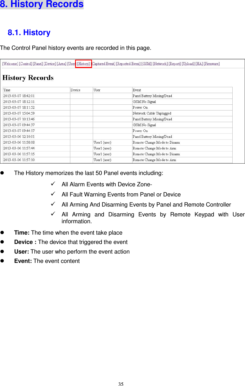  35 8. History Records  8.1. History   The Control Panel history events are recorded in this page.            The History memorizes the last 50 Panel events including:  All Alarm Events with Device Zone-  All Fault Warning Events from Panel or Device  All Arming And Disarming Events by Panel and Remote Controller  All  Arming  and  Disarming  Events  by  Remote  Keypad  with  User   information.  Time: The time when the event take place  Device : The device that triggered the event  User: The user who perform the event action  Event: The event content             