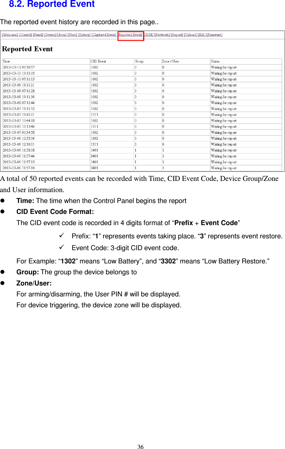  36 8.2. Reported Event The reported event history are recorded in this page..          A total of 50 reported events can be recorded with Time, CID Event Code, Device Group/Zone and User information.  Time: The time when the Control Panel begins the report  CID Event Code Format: The CID event code is recorded in 4 digits format of “Prefix + Event Code”  Prefix: “1” represents events taking place. “3” represents event restore.  Event Code: 3-digit CID event code. For Example: “1302” means “Low Battery”, and “3302” means “Low Battery Restore.”  Group: The group the device belongs to  Zone/User:   For arming/disarming, the User PIN # will be displayed. For device triggering, the device zone will be displayed.            