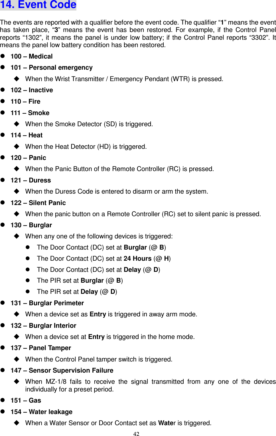  42 14. Event Code The events are reported with a qualifier before the event code. The qualifier “1” means the event has  taken  place,  “3”  means  the  event  has  been  restored.  For  example,  if  the  Control  Panel reports “1302”, it means the panel  is under low battery; if the Control Panel reports “3302”. It means the panel low battery condition has been restored.  100 – Medical  101 – Personal emergency   When the Wrist Transmitter / Emergency Pendant (WTR) is pressed.  102 – Inactive  110 – Fire  111 – Smoke   When the Smoke Detector (SD) is triggered.  114 – Heat   When the Heat Detector (HD) is triggered.  120 – Panic   When the Panic Button of the Remote Controller (RC) is pressed.  121 – Duress     When the Duress Code is entered to disarm or arm the system.  122 – Silent Panic     When the panic button on a Remote Controller (RC) set to silent panic is pressed.  130 – Burglar   When any one of the following devices is triggered:     The Door Contact (DC) set at Burglar (@ B)   The Door Contact (DC) set at 24 Hours (@ H)   The Door Contact (DC) set at Delay (@ D)       The PIR set at Burglar (@ B)   The PIR set at Delay (@ D)  131 – Burglar Perimeter   When a device set as Entry is triggered in away arm mode.  132 – Burglar Interior   When a device set at Entry is triggered in the home mode.  137 – Panel Tamper     When the Control Panel tamper switch is triggered.  147 – Sensor Supervision Failure   When  MZ-1/8  fails  to  receive  the  signal  transmitted  from  any  one  of  the  devices individually for a preset period.  151 – Gas  154 – Water leakage   When a Water Sensor or Door Contact set as Water is triggered. 