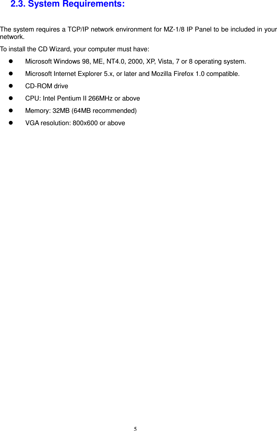  5 2.3. System Requirements: The system requires a TCP/IP network environment for MZ-1/8 IP Panel to be included in your network. To install the CD Wizard, your computer must have:   Microsoft Windows 98, ME, NT4.0, 2000, XP, Vista, 7 or 8 operating system.     Microsoft Internet Explorer 5.x, or later and Mozilla Firefox 1.0 compatible.   CD-ROM drive   CPU: Intel Pentium II 266MHz or above   Memory: 32MB (64MB recommended)   VGA resolution: 800x600 or above   