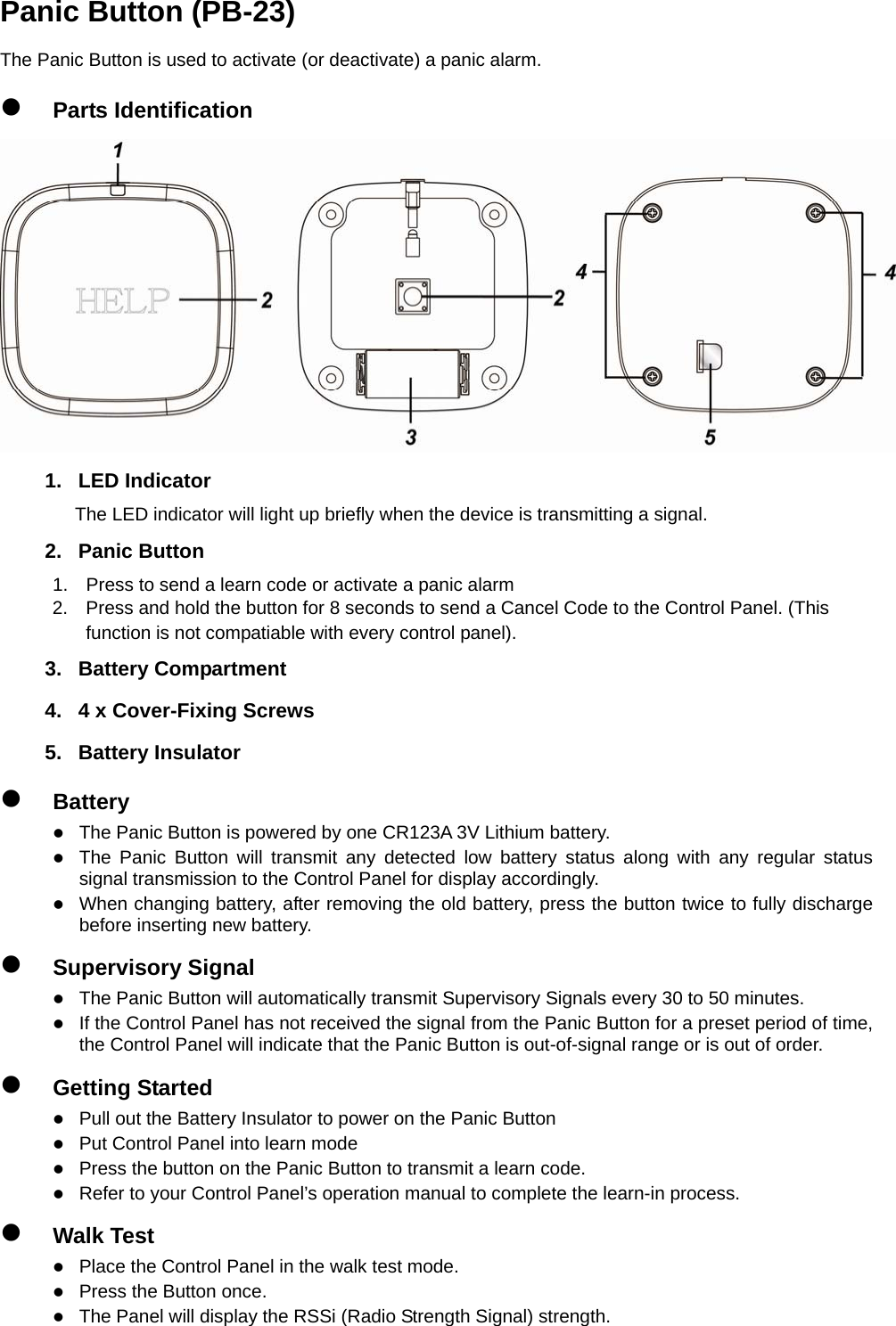                                     Panic Button (PB-23) The Panic Button is used to activate (or deactivate) a panic alarm. z Parts Identification  1. LED Indicator The LED indicator will light up briefly when the device is transmitting a signal. 2. Panic Button 1.  Press to send a learn code or activate a panic alarm 2.  Press and hold the button for 8 seconds to send a Cancel Code to the Control Panel. (This   function is not compatiable with every control panel). 3. Battery Compartment 4.  4 x Cover-Fixing Screws   5. Battery Insulator z Battery z The Panic Button is powered by one CR123A 3V Lithium battery. z The Panic Button will transmit any detected low battery status along with any regular status signal transmission to the Control Panel for display accordingly.   z When changing battery, after removing the old battery, press the button twice to fully discharge before inserting new battery. z Supervisory Signal z The Panic Button will automatically transmit Supervisory Signals every 30 to 50 minutes. z If the Control Panel has not received the signal from the Panic Button for a preset period of time, the Control Panel will indicate that the Panic Button is out-of-signal range or is out of order. z Getting Started z Pull out the Battery Insulator to power on the Panic Button z Put Control Panel into learn mode z Press the button on the Panic Button to transmit a learn code. z Refer to your Control Panel’s operation manual to complete the learn-in process. z Walk Test z Place the Control Panel in the walk test mode. z Press the Button once. z The Panel will display the RSSi (Radio Strength Signal) strength.   