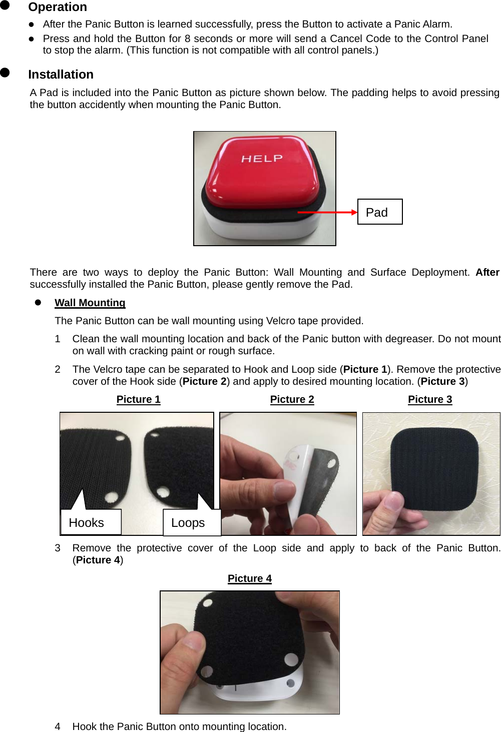                                     z Operation z After the Panic Button is learned successfully, press the Button to activate a Panic Alarm.   z Press and hold the Button for 8 seconds or more will send a Cancel Code to the Control Panel to stop the alarm. (This function is not compatible with all control panels.) z Installation A Pad is included into the Panic Button as picture shown below. The padding helps to avoid pressing the button accidently when mounting the Panic Button.      There are two ways to deploy the Panic Button: Wall Mounting and Surface Deployment. After successfully installed the Panic Button, please gently remove the Pad. z Wall Mounting The Panic Button can be wall mounting using Velcro tape provided. 1  Clean the wall mounting location and back of the Panic button with degreaser. Do not mount on wall with cracking paint or rough surface. 2  The Velcro tape can be separated to Hook and Loop side (Picture 1). Remove the protective cover of the Hook side (Picture 2) and apply to desired mounting location. (Picture 3) Picture 1                     Picture 2                  Picture 3      3  Remove the protective cover of the Loop side and apply to back of the Panic Button. (Picture 4) Picture 4  4  Hook the Panic Button onto mounting location.    Loops Hooks Pad 