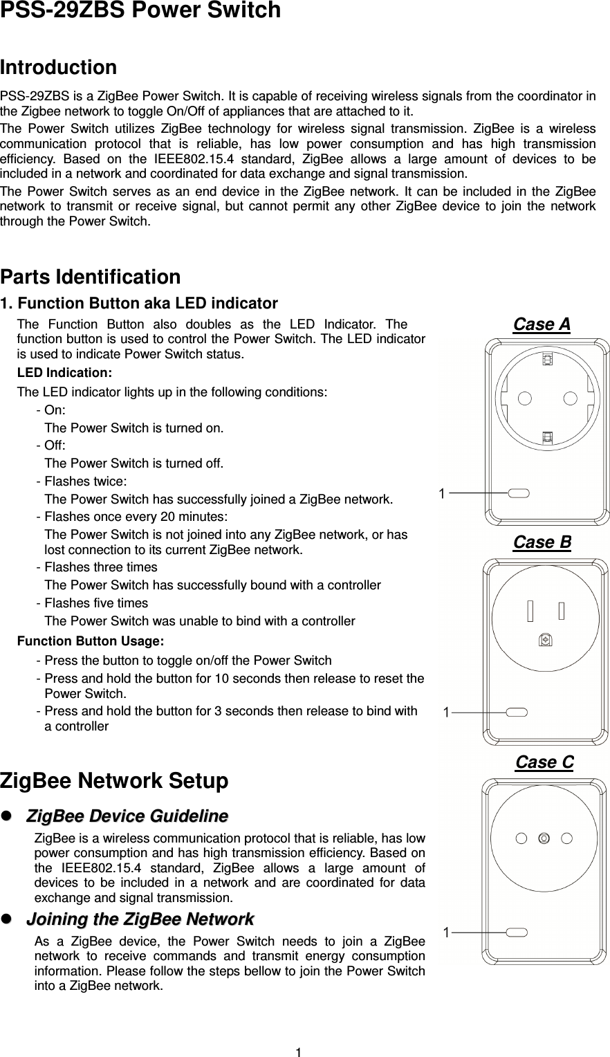  1PSS-29ZBS Power Switch  Introduction PSS-29ZBS is a ZigBee Power Switch. It is capable of receiving wireless signals from the coordinator in the Zigbee network to toggle On/Off of appliances that are attached to it.   The  Power  Switch  utilizes  ZigBee  technology  for  wireless  signal  transmission.  ZigBee  is  a  wireless communication  protocol  that  is  reliable,  has  low  power  consumption  and  has  high  transmission efficiency.  Based  on  the  IEEE802.15.4  standard,  ZigBee  allows  a  large  amount  of  devices  to  be included in a network and coordinated for data exchange and signal transmission. The  Power  Switch  serves  as  an  end  device  in  the  ZigBee  network.  It  can  be  included  in  the  ZigBee network  to  transmit  or  receive  signal,  but  cannot  permit  any  other  ZigBee  device  to  join  the  network through the Power Switch.  Parts Identification 1. Function Button aka LED indicator The  Function  Button  also  doubles  as  the  LED  Indicator.  The function button is used to control the Power Switch. The LED indicator is used to indicate Power Switch status.     LED Indication:     The LED indicator lights up in the following conditions: - On: The Power Switch is turned on.   - Off: The Power Switch is turned off.   - Flashes twice: The Power Switch has successfully joined a ZigBee network.   - Flashes once every 20 minutes: The Power Switch is not joined into any ZigBee network, or has lost connection to its current ZigBee network. - Flashes three times The Power Switch has successfully bound with a controller - Flashes five times The Power Switch was unable to bind with a controller Function Button Usage:     - Press the button to toggle on/off the Power Switch - Press and hold the button for 10 seconds then release to reset the Power Switch. - Press and hold the button for 3 seconds then release to bind with a controller  ZigBee Network Setup   ZZiiggBBeeee  DDeevviiccee  GGuuiiddeelliinnee  ZigBee is a wireless communication protocol that is reliable, has low power consumption and has high transmission efficiency. Based on the  IEEE802.15.4  standard,  ZigBee  allows  a  large  amount  of devices  to  be  included  in  a  network  and  are  coordinated  for  data exchange and signal transmission.   JJooiinniinngg  tthhee  ZZiiggBBeeee  NNeettwwoorrkk  As  a  ZigBee  device,  the  Power  Switch  needs  to  join  a  ZigBee network  to  receive  commands  and  transmit  energy  consumption information. Please follow the steps bellow to join the Power Switch into a ZigBee network. Case A Case B Case C 