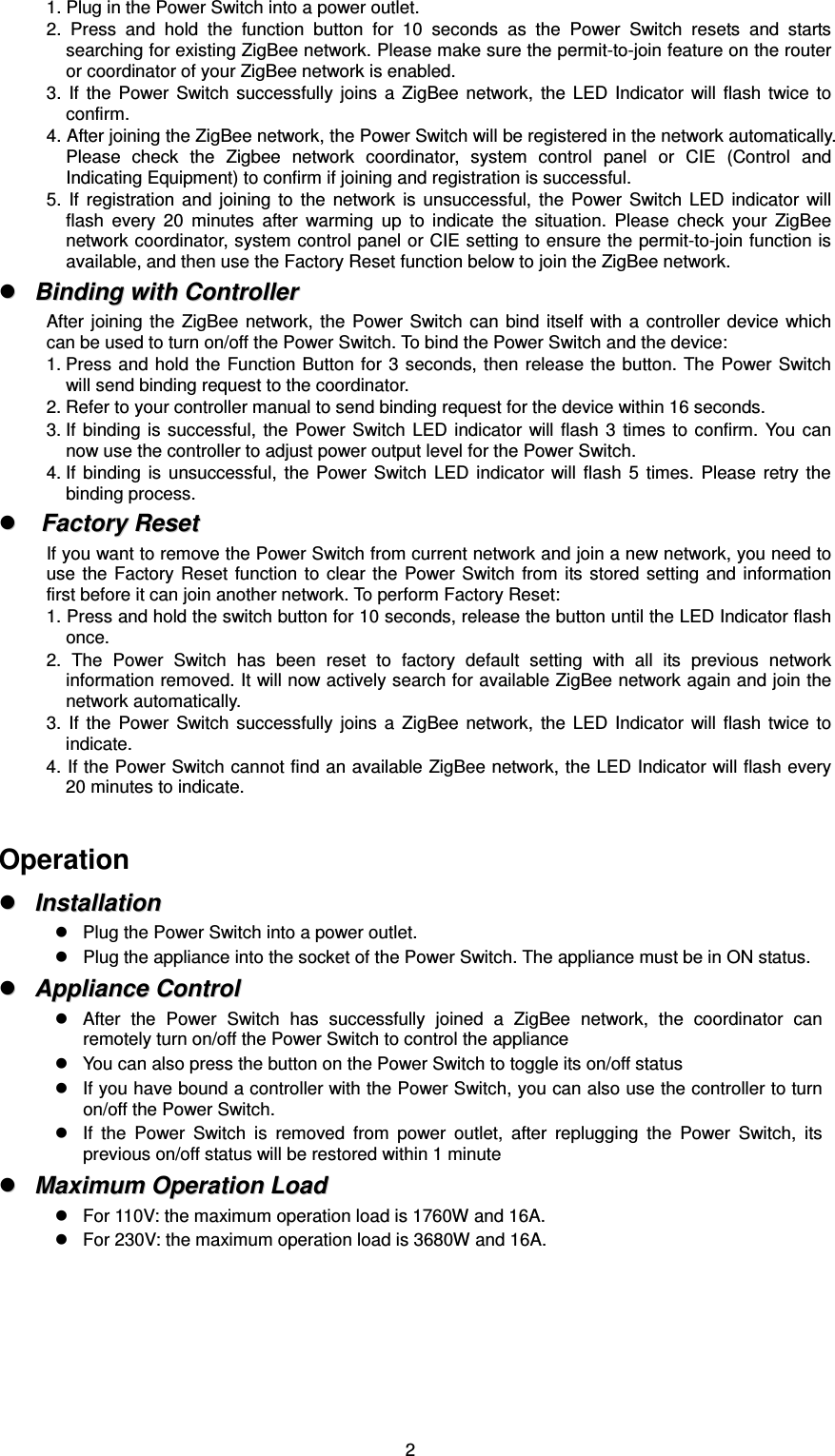  21. Plug in the Power Switch into a power outlet. 2.  Press  and  hold  the  function  button  for  10  seconds  as  the  Power  Switch  resets  and  starts searching for existing ZigBee network. Please make sure the permit-to-join feature on the router or coordinator of your ZigBee network is enabled. 3.  If  the  Power  Switch  successfully  joins  a  ZigBee  network,  the  LED  Indicator  will  flash  twice  to confirm. 4. After joining the ZigBee network, the Power Switch will be registered in the network automatically. Please  check  the  Zigbee  network  coordinator,  system  control  panel  or  CIE  (Control  and Indicating Equipment) to confirm if joining and registration is successful. 5.  If  registration  and  joining  to  the  network  is  unsuccessful,  the  Power  Switch  LED  indicator  will flash  every  20  minutes  after  warming  up  to  indicate  the  situation.  Please  check  your  ZigBee network coordinator, system control panel or CIE setting to ensure the permit-to-join function is available, and then use the Factory Reset function below to join the ZigBee network.   BBiinnddiinngg  wwiitthh  CCoonnttrroolllleerr  After joining  the  ZigBee  network,  the Power  Switch can  bind  itself with  a controller  device  which can be used to turn on/off the Power Switch. To bind the Power Switch and the device: 1. Press and hold  the Function Button for 3 seconds, then release the button. The  Power  Switch will send binding request to the coordinator. 2. Refer to your controller manual to send binding request for the device within 16 seconds. 3. If binding  is successful, the  Power Switch  LED  indicator  will flash  3  times  to  confirm. You  can now use the controller to adjust power output level for the Power Switch. 4. If  binding  is  unsuccessful,  the  Power  Switch  LED  indicator  will  flash  5  times.  Please  retry  the binding process.   FFaaccttoorryy  RReesseett  If you want to remove the Power Switch from current network and join a new network, you need to use  the  Factory Reset  function  to clear  the  Power Switch  from  its stored  setting  and information first before it can join another network. To perform Factory Reset: 1. Press and hold the switch button for 10 seconds, release the button until the LED Indicator flash once.   2.  The  Power  Switch  has  been  reset  to  factory  default  setting  with  all  its  previous  network information removed. It will now actively search for available ZigBee network again and join the network automatically.   3.  If  the  Power  Switch  successfully  joins  a  ZigBee  network,  the  LED  Indicator  will  flash  twice  to indicate. 4. If the Power Switch cannot find an available ZigBee network, the LED Indicator will flash every 20 minutes to indicate.  Operation   IInnssttaallllaattiioonn    Plug the Power Switch into a power outlet.    Plug the appliance into the socket of the Power Switch. The appliance must be in ON status.   AApppplliiaannccee  CCoonnttrrooll    After  the  Power  Switch  has  successfully  joined  a  ZigBee  network,  the  coordinator  can remotely turn on/off the Power Switch to control the appliance   You can also press the button on the Power Switch to toggle its on/off status   If you have bound a controller with the Power Switch, you can also use the controller to turn on/off the Power Switch.   If  the  Power  Switch  is  removed  from  power  outlet,  after  replugging  the  Power  Switch,  its previous on/off status will be restored within 1 minute   MMaaxxiimmuumm  OOppeerraattiioonn  LLooaadd    For 110V: the maximum operation load is 1760W and 16A.       For 230V: the maximum operation load is 3680W and 16A.        