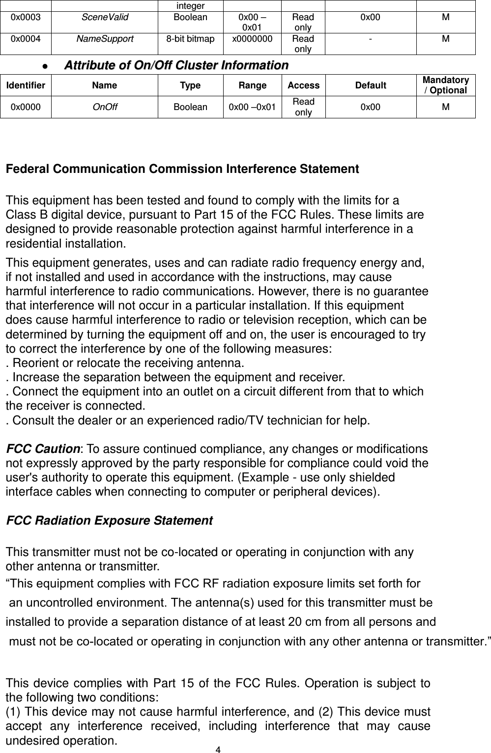  4integer 0x0003  SceneValid  Boolean  0x00 – 0x01 Read only 0x00  M 0x0004  NameSupport  8-bit bitmap  x0000000  Read only -  M   AAttttrriibbuuttee  ooff  OOnn//OOffff  CClluusstteerr  IInnffoorrmmaattiioonn  Identifier  Name  Type  Range  Access  Default  Mandatory / Optional 0x0000  OnOff  Boolean  0x00 –0x01  Read only  0x00  M   Federal Communication Commission Interference Statement  This equipment has been tested and found to comply with the limits for a Class B digital device, pursuant to Part 15 of the FCC Rules. These limits are designed to provide reasonable protection against harmful interference in a residential installation. This equipment generates, uses and can radiate radio frequency energy and, if not installed and used in accordance with the instructions, may cause harmful interference to radio communications. However, there is no guarantee that interference will not occur in a particular installation. If this equipment does cause harmful interference to radio or television reception, which can be determined by turning the equipment off and on, the user is encouraged to try to correct the interference by one of the following measures: . Reorient or relocate the receiving antenna. . Increase the separation between the equipment and receiver. . Connect the equipment into an outlet on a circuit different from that to which the receiver is connected. . Consult the dealer or an experienced radio/TV technician for help.  FCC Caution: To assure continued compliance, any changes or modifications not expressly approved by the party responsible for compliance could void the user&apos;s authority to operate this equipment. (Example - use only shielded interface cables when connecting to computer or peripheral devices).  FCC Radiation Exposure Statement  This transmitter must not be co-located or operating in conjunction with any other antenna or transmitter. “This equipment complies with FCC RF radiation exposure limits set forth for an uncontrolled environment. The antenna(s) used for this transmitter must be installed to provide a separation distance of at least 20 cm from all persons and must not be co-located or operating in conjunction with any other antenna or transmitter.”   This device complies with Part 15 of the  FCC Rules. Operation is subject to the following two conditions: (1) This device may not cause harmful interference, and (2) This device must accept  any  interference  received,  including  interference  that  may  cause undesired operation.  