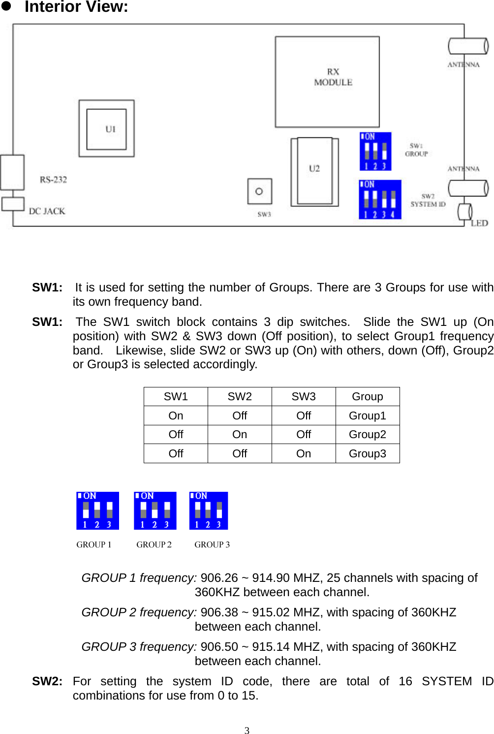  3z Interior View:    SW1:  It is used for setting the number of Groups. There are 3 Groups for use with its own frequency band. SW1:  The SW1 switch block contains 3 dip switches.  Slide the SW1 up (On position) with SW2 &amp; SW3 down (Off position), to select Group1 frequency band.  Likewise, slide SW2 or SW3 up (On) with others, down (Off), Group2 or Group3 is selected accordingly.         SW1 SW2 SW3 Group On Off Off Group1 Off On Off Group2 Off Off On Group3       GROUP 1 frequency: 906.26 ~ 914.90 MHZ, 25 channels with spacing of 360KHZ between each channel. GROUP 2 frequency: 906.38 ~ 915.02 MHZ, with spacing of 360KHZ between each channel. GROUP 3 frequency: 906.50 ~ 915.14 MHZ, with spacing of 360KHZ between each channel. SW2:  For setting the system ID code, there are total of 16 SYSTEM ID combinations for use from 0 to 15. 