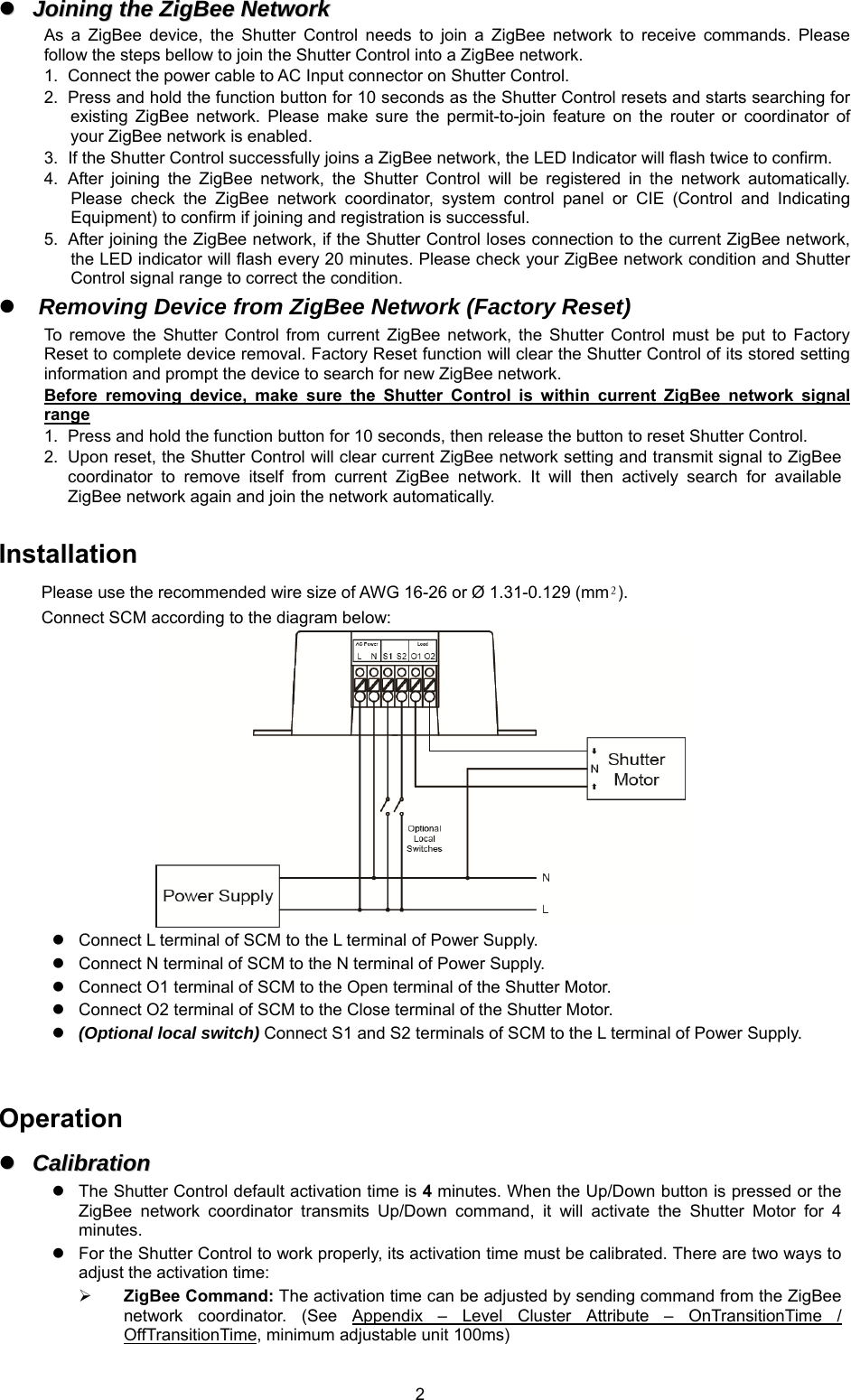 2JJooiinniinngg  tthhee  ZZiiggBBeeee  NNeettwwoorrkkAs  a  ZigBee  device,  the  Shutter  Control  needs  to  join  a  ZigBee  network  to  receive  commands.  Please follow the steps bellow to join the Shutter Control into a ZigBee network. 1. Connect the power cable to AC Input connector on Shutter Control.2. Press and hold the function button for 10 seconds as the Shutter Control resets and starts searching forexisting  ZigBee  network.  Please  make  sure  the  permit-to-join  feature  on  the  router  or  coordinator  ofyour ZigBee network is enabled.3. If the Shutter Control successfully joins a ZigBee network, the LED Indicator will flash twice to confirm.4. After  joining  the  ZigBee  network,  the  Shutter  Control  will  be  registered  in  the  network  automatically.Please  check  the  ZigBee  network  coordinator,  system  control  panel  or  CIE  (Control  and  IndicatingEquipment) to confirm if joining and registration is successful.5. After joining the ZigBee network, if the Shutter Control loses connection to the current ZigBee network,the LED indicator will flash every 20 minutes. Please check your ZigBee network condition and ShutterControl signal range to correct the condition.Removing Device from ZigBee Network (Factory Reset)To  remove  the  Shutter  Control  from  current  ZigBee  network,  the  Shutter  Control  must  be  put  to  FactoryReset to complete device removal. Factory Reset function will clear the Shutter Control of its stored settinginformation and prompt the device to search for new ZigBee network.Before  removing  device,  make  sure  the  Shutter  Control  is  within  current  ZigBee  network  signalrange1. Press and hold the function button for 10 seconds, then release the button to reset Shutter Control.2. Upon reset, the Shutter Control will clear current ZigBee network setting and transmit signal to ZigBeecoordinator  to  remove  itself  from  current  ZigBee  network.  It  will  then  actively  search  for  availableZigBee network again and join the network automatically.Installation Please use the recommended wire size of AWG 16-26 or Ø 1.31-0.129 (mm²). Connect SCM according to the diagram below: Connect L terminal of SCM to the L terminal of Power Supply.Connect N terminal of SCM to the N terminal of Power Supply.Connect O1 terminal of SCM to the Open terminal of the Shutter Motor.Connect O2 terminal of SCM to the Close terminal of the Shutter Motor.(Optional local switch) Connect S1 and S2 terminals of SCM to the L terminal of Power Supply.Operation CCaalliibbrraattiioonnThe Shutter Control default activation time is 4 minutes. When the Up/Down button is pressed or theZigBee  network  coordinator  transmits  Up/Down  command,  it  will  activate  the  Shutter  Motor  for  4minutes.For the Shutter Control to work properly, its activation time must be calibrated. There are two ways toadjust the activation time:ZigBee Command: The activation time can be adjusted by sending command from the ZigBeenetwork  coordinator.  (See  Appendix  –  Level  Cluster  Attribute  –  OnTransitionTime  /OffTransitionTime, minimum adjustable unit 100ms)