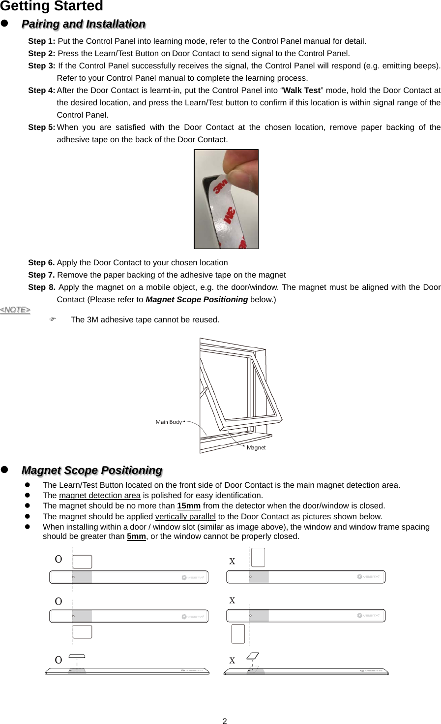 Getting Started  Pairing and Installation Step 1: Put the Control Panel into learning mode, refer to the Control Panel manual for detail. Step 2: Press the Learn/Test Button on Door Contact to send signal to the Control Panel. Step 3: If the Control Panel successfully receives the signal, the Control Panel will respond (e.g. emitting beeps). Refer to your Control Panel manual to complete the learning process. Step 4: After the Door Contact is learnt-in, put the Control Panel into “Walk Test” mode, hold the Door Contact at the desired location, and press the Learn/Test button to confirm if this location is within signal range of the Control Panel.   Step 5: When you are satisfied with the Door Contact at the chosen location,  remove  paper backing of the adhesive tape on the back of the Door Contact.          Step 6. Apply the Door Contact to your chosen location Step 7. Remove the paper backing of the adhesive tape on the magnet Step 8. Apply the magnet on a mobile object, e.g. the door/window. The magnet must be aligned with the Door Contact (Please refer to Magnet Scope Positioning below.) &lt;NOTE&gt;   The 3M adhesive tape cannot be reused.               Magnet Scope Positioning   The Learn/Test Button located on the front side of Door Contact is the main magnet detection area.   The magnet detection area is polished for easy identification.     The magnet should be no more than 15mm from the detector when the door/window is closed.   The magnet should be applied vertically parallel to the Door Contact as pictures shown below.      When installing within a door / window slot (similar as image above), the window and window frame spacing should be greater than 5mm, or the window cannot be properly closed.      2  