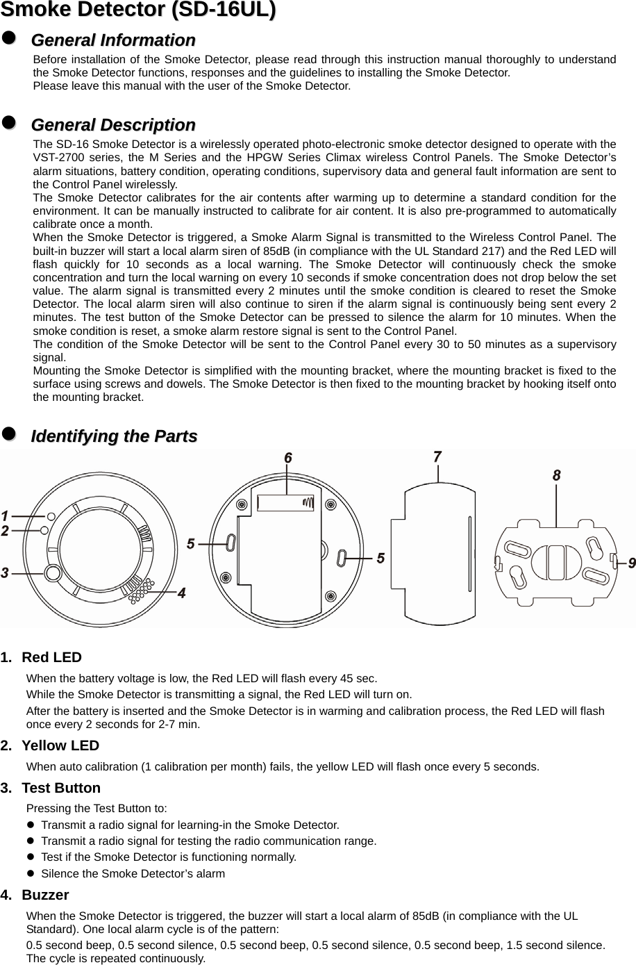  SSmmookkee  DDeetteeccttoorr  ((SSDD--1166UULL))  zz  GGeenneerraall  IInnffoorrmmaattiioonn  Before installation of the Smoke Detector, please read through this instruction manual thoroughly to understand the Smoke Detector functions, responses and the guidelines to installing the Smoke Detector. Please leave this manual with the user of the Smoke Detector.  zz  GGeenneerraall  DDeessccrriippttiioonn  The SD-16 Smoke Detector is a wirelessly operated photo-electronic smoke detector designed to operate with the VST-2700 series, the M Series and the HPGW Series Climax wireless Control Panels. The Smoke Detector’s alarm situations, battery condition, operating conditions, supervisory data and general fault information are sent to the Control Panel wirelessly. The Smoke Detector calibrates for the air contents after warming up to determine a standard condition for the environment. It can be manually instructed to calibrate for air content. It is also pre-programmed to automatically calibrate once a month. When the Smoke Detector is triggered, a Smoke Alarm Signal is transmitted to the Wireless Control Panel. The built-in buzzer will start a local alarm siren of 85dB (in compliance with the UL Standard 217) and the Red LED will flash quickly for 10 seconds as a local warning. The Smoke Detector will continuously check the smoke concentration and turn the local warning on every 10 seconds if smoke concentration does not drop below the set value. The alarm signal is transmitted every 2 minutes until the smoke condition is cleared to reset the Smoke Detector. The local alarm siren will also continue to siren if the alarm signal is continuously being sent every 2 minutes. The test button of the Smoke Detector can be pressed to silence the alarm for 10 minutes. When the smoke condition is reset, a smoke alarm restore signal is sent to the Control Panel. The condition of the Smoke Detector will be sent to the Control Panel every 30 to 50 minutes as a supervisory signal. Mounting the Smoke Detector is simplified with the mounting bracket, where the mounting bracket is fixed to the surface using screws and dowels. The Smoke Detector is then fixed to the mounting bracket by hooking itself onto the mounting bracket.  zz  IIddeennttiiffyyiinngg  tthhee  PPaarrttss     1. Red LED When the battery voltage is low, the Red LED will flash every 45 sec. While the Smoke Detector is transmitting a signal, the Red LED will turn on. After the battery is inserted and the Smoke Detector is in warming and calibration process, the Red LED will flash once every 2 seconds for 2-7 min.   2. Yellow LED When auto calibration (1 calibration per month) fails, the yellow LED will flash once every 5 seconds. 3. Test Button Pressing the Test Button to: z  Transmit a radio signal for learning-in the Smoke Detector. z  Transmit a radio signal for testing the radio communication range. z  Test if the Smoke Detector is functioning normally. z  Silence the Smoke Detector’s alarm 4. Buzzer When the Smoke Detector is triggered, the buzzer will start a local alarm of 85dB (in compliance with the UL Standard). One local alarm cycle is of the pattern: 0.5 second beep, 0.5 second silence, 0.5 second beep, 0.5 second silence, 0.5 second beep, 1.5 second silence. The cycle is repeated continuously. 