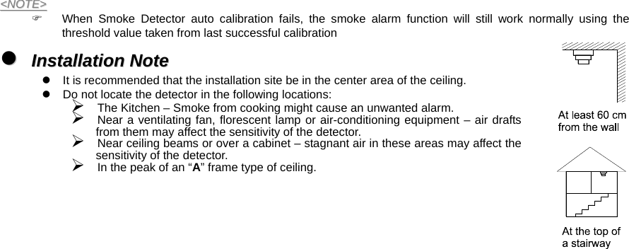  &lt;&lt;NNOOTTEE&gt;&gt;  )  When Smoke Detector auto calibration fails, the smoke alarm function will still work normally using the threshold value taken from last successful calibration zz  IInnssttaallllaattiioonn  NNoottee  z  It is recommended that the installation site be in the center area of the ceiling. z  Do not locate the detector in the following locations: ¾ The Kitchen – Smoke from cooking might cause an unwanted alarm. ¾ Near a ventilating fan, florescent lamp or air-conditioning equipment – air drafts from them may affect the sensitivity of the detector. ¾ Near ceiling beams or over a cabinet – stagnant air in these areas may affect the sensitivity of the detector. ¾ In the peak of an “A” frame type of ceiling.   