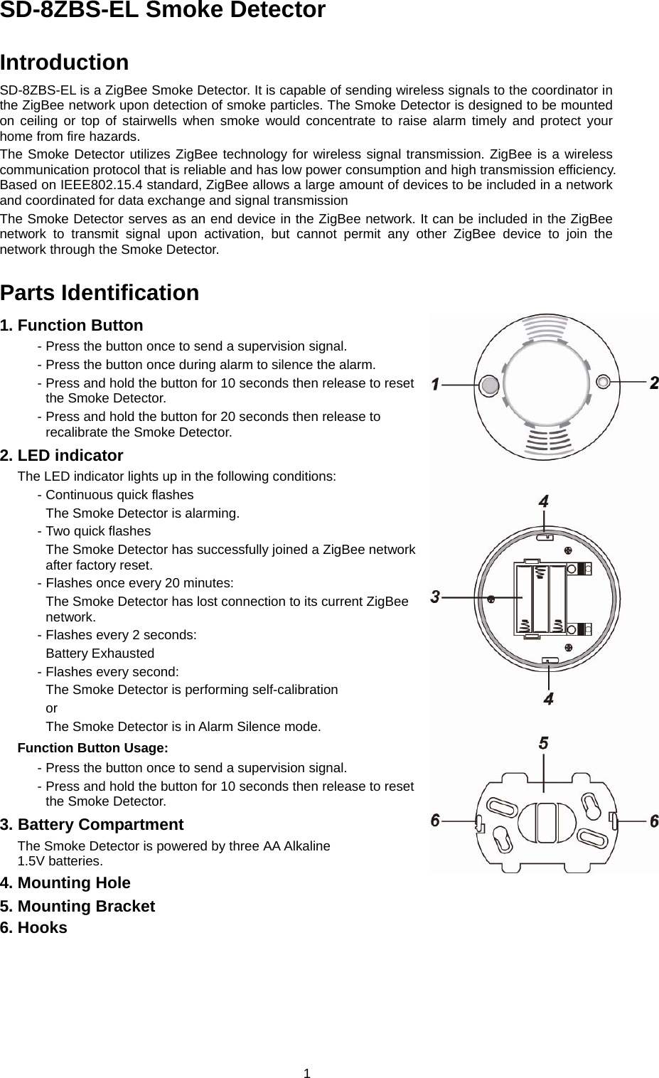  1SD-8ZBS-EL Smoke Detector  Introduction SD-8ZBS-EL is a ZigBee Smoke Detector. It is capable of sending wireless signals to the coordinator in the ZigBee network upon detection of smoke particles. The Smoke Detector is designed to be mounted on ceiling or top of stairwells when smoke would concentrate to raise alarm timely and protect your home from fire hazards. The Smoke Detector utilizes ZigBee technology for wireless signal transmission. ZigBee is a wireless communication protocol that is reliable and has low power consumption and high transmission efficiency. Based on IEEE802.15.4 standard, ZigBee allows a large amount of devices to be included in a network and coordinated for data exchange and signal transmission The Smoke Detector serves as an end device in the ZigBee network. It can be included in the ZigBee network to transmit signal upon activation, but cannot permit any other ZigBee device to join the network through the Smoke Detector.    Parts Identification 1. Function Button - Press the button once to send a supervision signal. - Press the button once during alarm to silence the alarm. - Press and hold the button for 10 seconds then release to reset the Smoke Detector. - Press and hold the button for 20 seconds then release to recalibrate the Smoke Detector. 2. LED indicator The LED indicator lights up in the following conditions: - Continuous quick flashes   The Smoke Detector is alarming. - Two quick flashes   The Smoke Detector has successfully joined a ZigBee network after factory reset. - Flashes once every 20 minutes: The Smoke Detector has lost connection to its current ZigBee network. - Flashes every 2 seconds: Battery Exhausted - Flashes every second: The Smoke Detector is performing self-calibration or The Smoke Detector is in Alarm Silence mode. Function Button Usage:     - Press the button once to send a supervision signal. - Press and hold the button for 10 seconds then release to reset the Smoke Detector. 3. Battery Compartment The Smoke Detector is powered by three AA Alkaline 1.5V batteries. 4. Mounting Hole 5. Mounting Bracket 6. Hooks     