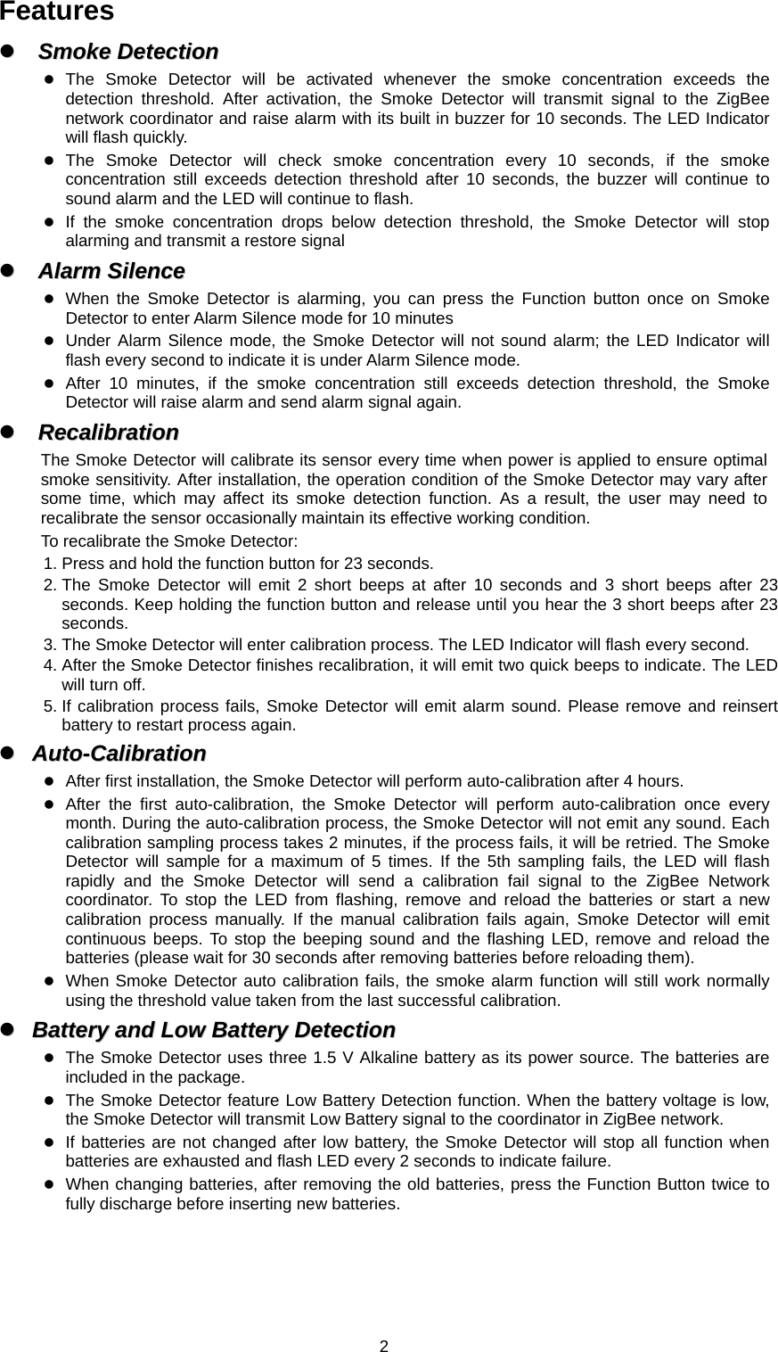  2Features zz  SSmmookkee  DDeetteeccttiioonn      z The Smoke Detector will be activated whenever the smoke concentration exceeds the detection threshold. After activation, the Smoke Detector will transmit signal to the ZigBee network coordinator and raise alarm with its built in buzzer for 10 seconds. The LED Indicator will flash quickly. z The Smoke Detector will check smoke concentration every 10 seconds, if the smoke concentration still exceeds detection threshold after 10 seconds, the buzzer will continue to sound alarm and the LED will continue to flash. z If the smoke concentration drops below detection threshold, the Smoke Detector will stop alarming and transmit a restore signal zz  AAllaarrmm  SSiilleennccee      z When the Smoke Detector is alarming, you can press the Function button once on Smoke Detector to enter Alarm Silence mode for 10 minutes z Under Alarm Silence mode, the Smoke Detector will not sound alarm; the LED Indicator will flash every second to indicate it is under Alarm Silence mode. z After 10 minutes, if the smoke concentration still exceeds detection threshold, the Smoke Detector will raise alarm and send alarm signal again. zz  RReeccaalliibbrraattiioonn      The Smoke Detector will calibrate its sensor every time when power is applied to ensure optimal smoke sensitivity. After installation, the operation condition of the Smoke Detector may vary after some time, which may affect its smoke detection function. As a result, the user may need to recalibrate the sensor occasionally maintain its effective working condition.   To recalibrate the Smoke Detector: 1. Press and hold the function button for 23 seconds. 2. The Smoke Detector will emit 2 short beeps at after 10 seconds and 3 short beeps after 23 seconds. Keep holding the function button and release until you hear the 3 short beeps after 23 seconds. 3. The Smoke Detector will enter calibration process. The LED Indicator will flash every second. 4. After the Smoke Detector finishes recalibration, it will emit two quick beeps to indicate. The LED will turn off. 5. If calibration process fails, Smoke Detector will emit alarm sound. Please remove and reinsert battery to restart process again. zz  AAuuttoo--CCaalliibbrraattiioonn  z After first installation, the Smoke Detector will perform auto-calibration after 4 hours. z After the first auto-calibration, the Smoke Detector will perform auto-calibration once every month. During the auto-calibration process, the Smoke Detector will not emit any sound. Each calibration sampling process takes 2 minutes, if the process fails, it will be retried. The Smoke Detector will sample for a maximum of 5 times. If the 5th sampling fails, the LED will flash rapidly and the Smoke Detector will send a calibration fail signal to the ZigBee Network coordinator. To stop the LED from flashing, remove and reload the batteries or start a new calibration process manually. If the manual calibration fails again, Smoke Detector will emit continuous beeps. To stop the beeping sound and the flashing LED, remove and reload the batteries (please wait for 30 seconds after removing batteries before reloading them). z When Smoke Detector auto calibration fails, the smoke alarm function will still work normally using the threshold value taken from the last successful calibration. zz  BBaatttteerryy  aanndd  LLooww  BBaatttteerryy  DDeetteeccttiioonn  z The Smoke Detector uses three 1.5 V Alkaline battery as its power source. The batteries are included in the package. z The Smoke Detector feature Low Battery Detection function. When the battery voltage is low, the Smoke Detector will transmit Low Battery signal to the coordinator in ZigBee network.   z If batteries are not changed after low battery, the Smoke Detector will stop all function when batteries are exhausted and flash LED every 2 seconds to indicate failure. z When changing batteries, after removing the old batteries, press the Function Button twice to fully discharge before inserting new batteries.   