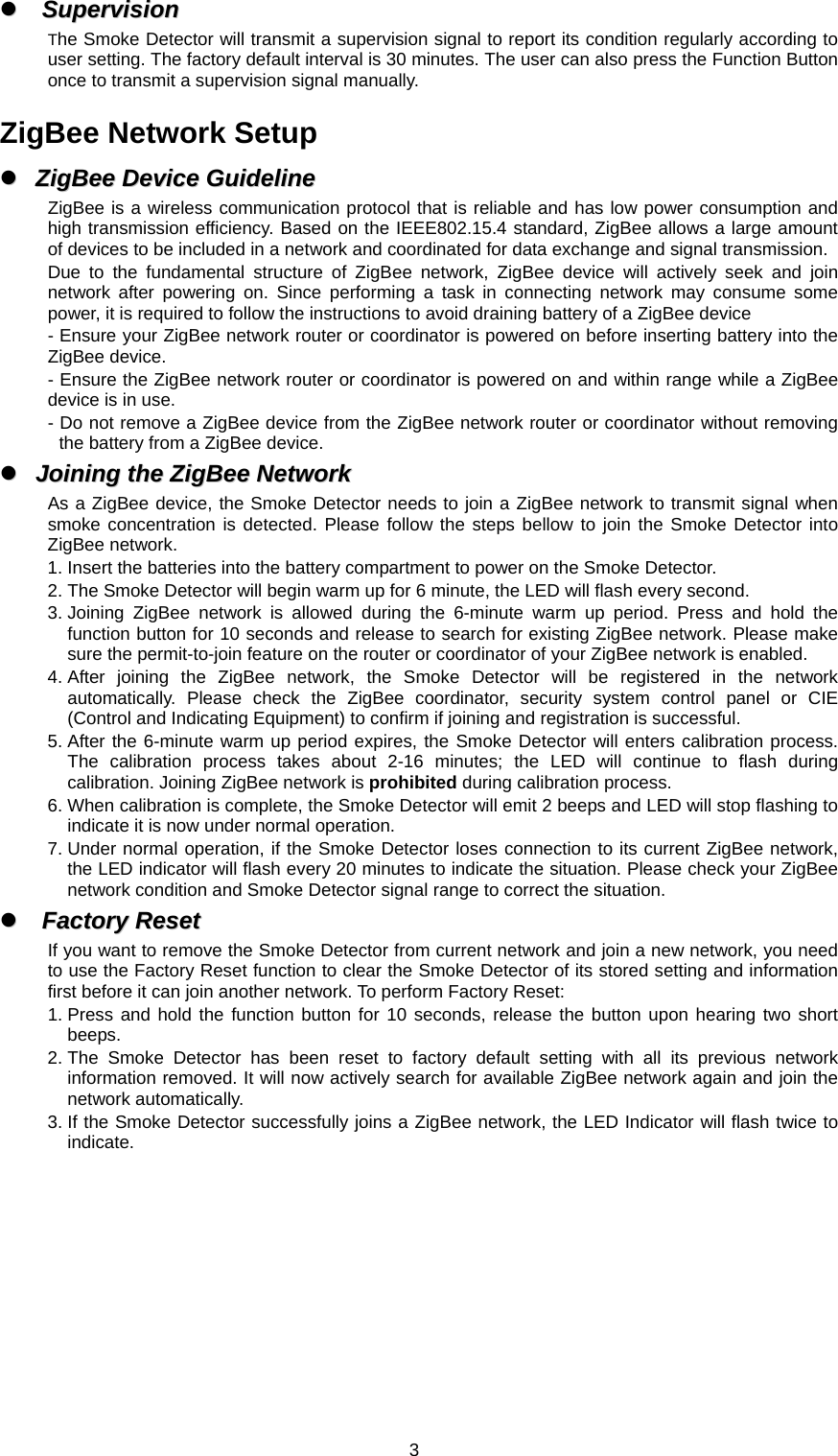  3zz  SSuuppeerrvviissiioonn  The Smoke Detector will transmit a supervision signal to report its condition regularly according to user setting. The factory default interval is 30 minutes. The user can also press the Function Button once to transmit a supervision signal manually.  ZigBee Network Setup zz  ZZiiggBBeeee  DDeevviiccee  GGuuiiddeelliinnee  ZigBee is a wireless communication protocol that is reliable and has low power consumption and high transmission efficiency. Based on the IEEE802.15.4 standard, ZigBee allows a large amount of devices to be included in a network and coordinated for data exchange and signal transmission. Due to the fundamental structure of ZigBee network, ZigBee device will actively seek and join network after powering on. Since performing a task in connecting network may consume some power, it is required to follow the instructions to avoid draining battery of a ZigBee device - Ensure your ZigBee network router or coordinator is powered on before inserting battery into the ZigBee device. - Ensure the ZigBee network router or coordinator is powered on and within range while a ZigBee device is in use. - Do not remove a ZigBee device from the ZigBee network router or coordinator without removing the battery from a ZigBee device. zz  JJooiinniinngg  tthhee  ZZiiggBBeeee  NNeettwwoorrkk  As a ZigBee device, the Smoke Detector needs to join a ZigBee network to transmit signal when smoke concentration is detected. Please follow the steps bellow to join the Smoke Detector into ZigBee network. 1. Insert the batteries into the battery compartment to power on the Smoke Detector. 2. The Smoke Detector will begin warm up for 6 minute, the LED will flash every second. 3. Joining ZigBee network is allowed during the 6-minute warm up period. Press and hold the function button for 10 seconds and release to search for existing ZigBee network. Please make sure the permit-to-join feature on the router or coordinator of your ZigBee network is enabled. 4. After joining the ZigBee network, the Smoke Detector will be registered in the network automatically. Please check the ZigBee coordinator, security system control panel or CIE (Control and Indicating Equipment) to confirm if joining and registration is successful. 5. After the 6-minute warm up period expires, the Smoke Detector will enters calibration process. The calibration process takes about 2-16 minutes; the LED will continue to flash during calibration. Joining ZigBee network is prohibited during calibration process. 6. When calibration is complete, the Smoke Detector will emit 2 beeps and LED will stop flashing to indicate it is now under normal operation. 7. Under normal operation, if the Smoke Detector loses connection to its current ZigBee network, the LED indicator will flash every 20 minutes to indicate the situation. Please check your ZigBee network condition and Smoke Detector signal range to correct the situation. zz  FFaaccttoorryy  RReesseett  If you want to remove the Smoke Detector from current network and join a new network, you need to use the Factory Reset function to clear the Smoke Detector of its stored setting and information first before it can join another network. To perform Factory Reset: 1. Press and hold the function button for 10 seconds, release the button upon hearing two short beeps. 2. The Smoke Detector has been reset to factory default setting with all its previous network information removed. It will now actively search for available ZigBee network again and join the network automatically.   3. If the Smoke Detector successfully joins a ZigBee network, the LED Indicator will flash twice to indicate.          