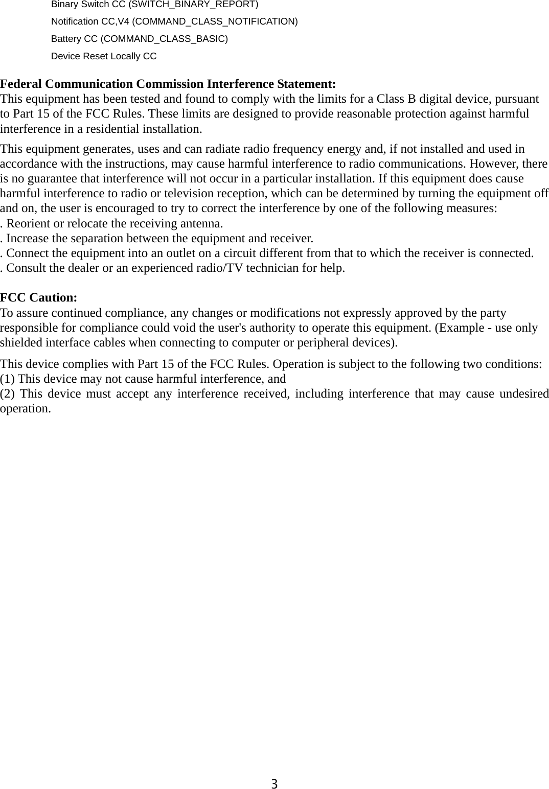  3Binary Switch CC (SWITCH_BINARY_REPORT) Notification CC,V4 (COMMAND_CLASS_NOTIFICATION)     Battery CC (COMMAND_CLASS_BASIC)     Device Reset Locally CC  Federal Communication Commission Interference Statement: This equipment has been tested and found to comply with the limits for a Class B digital device, pursuant to Part 15 of the FCC Rules. These limits are designed to provide reasonable protection against harmful interference in a residential installation. This equipment generates, uses and can radiate radio frequency energy and, if not installed and used in accordance with the instructions, may cause harmful interference to radio communications. However, there is no guarantee that interference will not occur in a particular installation. If this equipment does cause harmful interference to radio or television reception, which can be determined by turning the equipment off and on, the user is encouraged to try to correct the interference by one of the following measures: . Reorient or relocate the receiving antenna. . Increase the separation between the equipment and receiver. . Connect the equipment into an outlet on a circuit different from that to which the receiver is connected. . Consult the dealer or an experienced radio/TV technician for help.  FCC Caution:  To assure continued compliance, any changes or modifications not expressly approved by the party responsible for compliance could void the user&apos;s authority to operate this equipment. (Example - use only shielded interface cables when connecting to computer or peripheral devices). This device complies with Part 15 of the FCC Rules. Operation is subject to the following two conditions: (1) This device may not cause harmful interference, and (2) This device must accept any interference received, including interference that may cause undesired operation.  