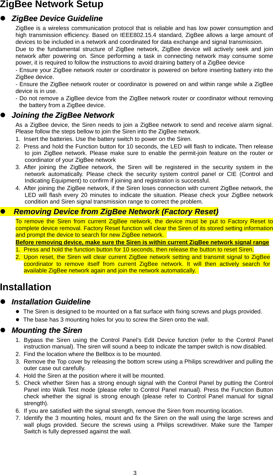  3ZigBee Network Setup   ZZiiggBBeeee  DDeevviiccee  GGuuiiddeelliinnee  ZigBee is a wireless communication protocol that is reliable and has low power consumption and high transmission efficiency. Based on IEEE802.15.4 standard, ZigBee allows a large amount of devices to be included in a network and coordinated for data exchange and signal transmission. Due to the fundamental structure of ZigBee network, ZigBee device will actively seek and join network after powering on. Since performing a task in connecting network may consume some power, it is required to follow the instructions to avoid draining battery of a ZigBee device - Ensure your ZigBee network router or coordinator is powered on before inserting battery into the ZigBee device. - Ensure the ZigBee network router or coordinator is powered on and within range while a ZigBee device is in use. - Do not remove a ZigBee device from the ZigBee network router or coordinator without removing the battery from a ZigBee device.   JJooiinniinngg  tthhee  ZZiiggBBeeee  NNeettwwoorrkk  As a ZigBee device, the Siren needs to join a ZigBee network to send and receive alarm signal. Please follow the steps bellow to join the Siren into the ZigBee network. 1.  Insert the batteries. Use the battery switch to power on the Siren. 2.  Press and hold the Function button for 10 seconds, the LED will flash to indicate. Then release to join ZigBee network. Please make sure to enable the permit-join feature on the router or coordinator of your ZigBee network   3. After joining the ZigBee network, the Siren will be registered in the security system in the network automatically. Please check the security system control panel or CIE (Control and Indicating Equipment) to confirm if joining and registration is successful. 4.  After joining the ZigBee network, if the Siren loses connection with current ZigBee network, the LED will flash every 20 minutes to indicate the situation. Please check your ZigBee network condition and Siren signal transmission range to correct the problem.   RReemmoovviinngg  DDeevviiccee  ffrroomm  ZZiiggBBeeee  NNeettwwoorrkk  ((FFaaccttoorryy  RReesseett))  To remove the Siren from current ZigBee network, the device must be put to Factory Reset to complete device removal. Factory Reset function will clear the Siren of its stored setting information and prompt the device to search for new ZigBee network.   Before removing device, make sure the Siren is within current ZigBee network signal range 1.  Press and hold the function button for 10 seconds, then release the button to reset Siren. 2.  Upon reset, the Siren will clear current ZigBee network setting and transmit signal to ZigBee coordinator to remove itself from current ZigBee network. It will then actively search for available ZigBee network again and join the network automatically.    Installation   IInnssttaallllaattiioonn  GGuuiiddeelliinnee   The Siren is designed to be mounted on a flat surface with fixing screws and plugs provided.    The base has 3 mounting holes for you to screw the Siren onto the wall.   MMoouunnttiinngg  tthhee  SSiirreenn  1. Bypass the Siren using the Control Panel’s Edit Device function (refer to the Control Panel instruction manual). The siren will sound a beep to indicate the tamper switch is now disabled.   2.  Find the location where the Bellbox is to be mounted. 3.  Remove the Top cover by releasing the bottom screw using a Philips screwdriver and pulling the outer case out carefully. 4.  Hold the Siren at the position where it will be mounted. 5.  Check whether Siren has a strong enough signal with the Control Panel by putting the Control Panel into Walk Test mode (please refer to Control Panel manual). Press the Function Button check whether the signal is strong enough (please refer to Control Panel manual for signal strength). 6.  If you are satisfied with the signal strength, remove the Siren from mounting location.   7.  Identify the 3 mounting holes, mount and fix the Siren on the wall using the large screws and wall plugs provided. Secure the screws using a Philips screwdriver. Make sure the Tamper Switch is fully depressed against the wall. 