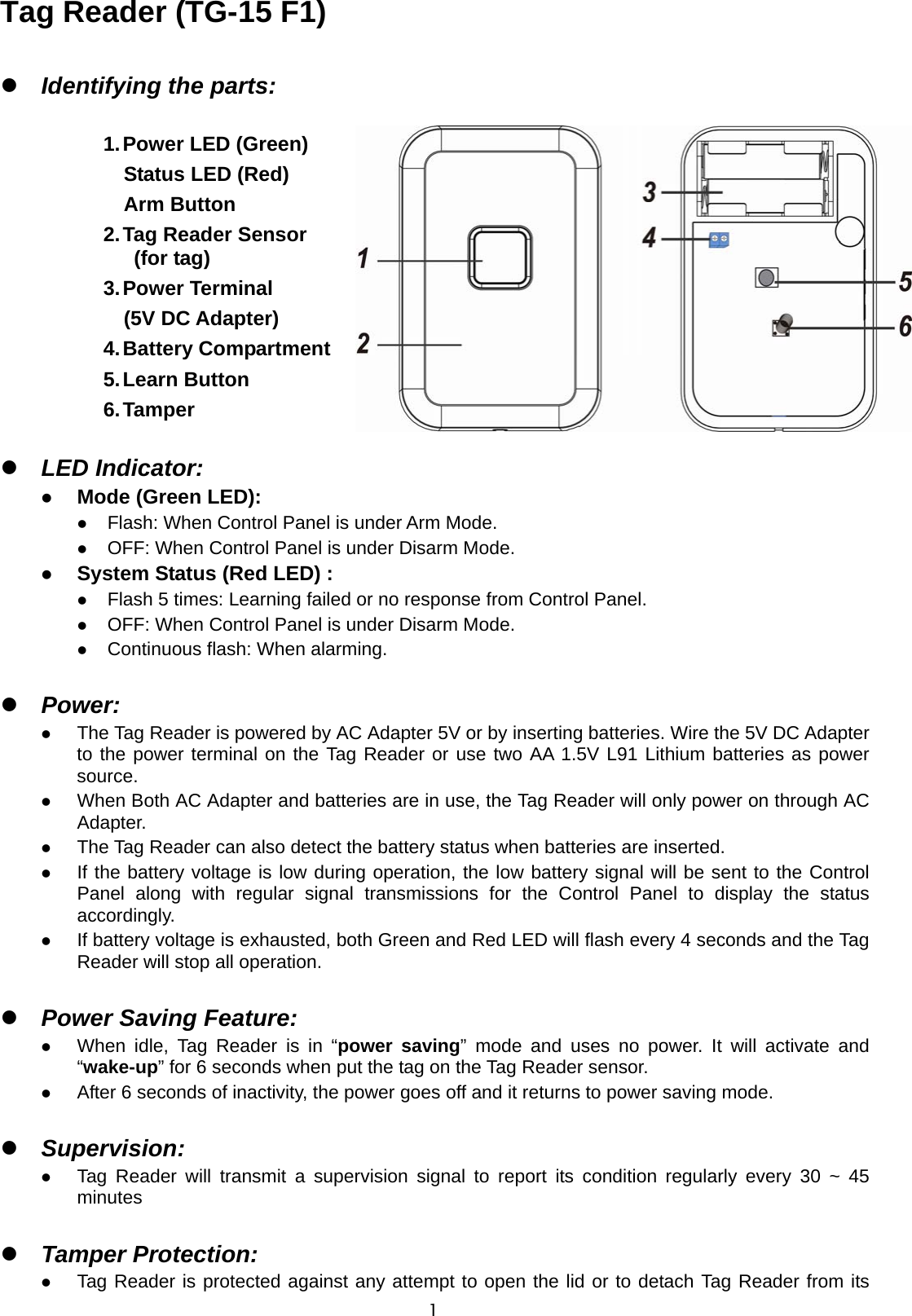  1Tag Reader (TG-15 F1)                            Identifying the parts:  1. Power LED (Green)   Status LED (Red) Arm Button 2. Tag Reader Sensor (for tag) 3. Power  Terminal (5V DC Adapter) 4. Battery Compartment   5. Learn Button 6. Tamper   LED Indicator:  Mode (Green LED):  Flash: When Control Panel is under Arm Mode.  OFF: When Control Panel is under Disarm Mode.  System Status (Red LED) :  Flash 5 times: Learning failed or no response from Control Panel.  OFF: When Control Panel is under Disarm Mode.  Continuous flash: When alarming.   Power:  The Tag Reader is powered by AC Adapter 5V or by inserting batteries. Wire the 5V DC Adapter to the power terminal on the Tag Reader or use two AA 1.5V L91 Lithium batteries as power source.  When Both AC Adapter and batteries are in use, the Tag Reader will only power on through AC Adapter.  The Tag Reader can also detect the battery status when batteries are inserted.    If the battery voltage is low during operation, the low battery signal will be sent to the Control Panel along with regular signal transmissions for the Control Panel to display the status accordingly.  If battery voltage is exhausted, both Green and Red LED will flash every 4 seconds and the Tag Reader will stop all operation.   Power Saving Feature:  When idle, Tag Reader is in “power saving” mode and uses no power. It will activate and “wake-up” for 6 seconds when put the tag on the Tag Reader sensor.  After 6 seconds of inactivity, the power goes off and it returns to power saving mode.     Supervision:  Tag Reader will transmit a supervision signal to report its condition regularly every 30 ~ 45 minutes   Tamper Protection:  Tag Reader is protected against any attempt to open the lid or to detach Tag Reader from its 