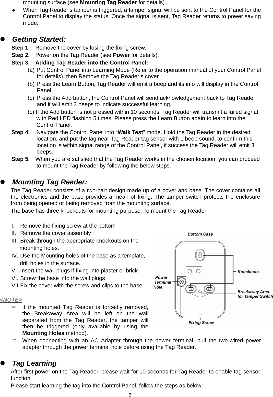  2mounting surface (see Mounting Tag Reader for details).  When Tag Reader’s tamper is triggered, a tamper signal will be sent to the Control Panel for the Control Panel to display the status. Once the signal is sent, Tag Reader returns to power saving mode.   Getting Started: Step 1.    Remove the cover by losing the fixing screw. Step 2.    Power on the Tag Reader (see Power for details). Step 3.  Adding Tag Reader into the Control Panel: (a) Put Control Panel into Learning Mode (Refer to the operation manual of your Control Panel for details), then Remove the Tag Reader’s cover. (b) Press the Learn Button, Tag Reader will emit a beep and its info will display in the Control Panel. (c) Press the Add button, the Control Panel will send acknowledgement back to Tag Reader and it will emit 3 beeps to indicate successful learning. (c) If the Add button is not pressed within 10 seconds, Tag Reader will transmit a failed signal with Red LED flashing 5 times. Please press the Learn Button again to learn into the Control Panel. Step 4.  Navigate the Control Panel into “Walk Test” mode. Hold the Tag Reader in the desired location, and put the tag near Tag Reader tag sensor with 1 beep sound, to confirm this location is within signal range of the Control Panel, if success the Tag Reader will emit 3 beeps. Step 5.    When you are satisfied that the Tag Reader works in the chosen location, you can proceed to mount the Tag Reader by following the below steps.   Mounting Tag Reader: The Tag Reader consists of a two-part design made up of a cover and base. The cover contains all the electronics and the base provides a mean of fixing. The tamper switch protects the enclosure from being opened or being removed from the mounting surface. The base has three knockouts for mounting purpose. To mount the Tag Reader:  I.  Remove the fixing screw at the bottom II.  Remove the cover assembly III.  Break through the appropriate knockouts on the   mounting holes. IV. Use the Mounting holes of the base as a template,   drill holes in the surface. V.  Insert the wall plugs if fixing into plaster or brick VI. Screw the base into the wall plugs VII. Fix the cover with the screw and clips to the base  &lt;NOTE&gt;   If the mounted Tag Reader is forcedly removed, the Breakaway Area will be left on the wall separated from the Tag Reader, the tamper will then be triggered (only available by using the Mounting Holes method).   When connecting with an AC Adapter through the power terminal, pull the two-wired power adapter through the power terminal hole before using the Tag Reader.   Tag Learning After first power on the Tag Reader, please wait for 10 seconds for Tag Reader to enable tag sensor function.  Please start learning the tag into the Control Panel, follow the steps as below: 
