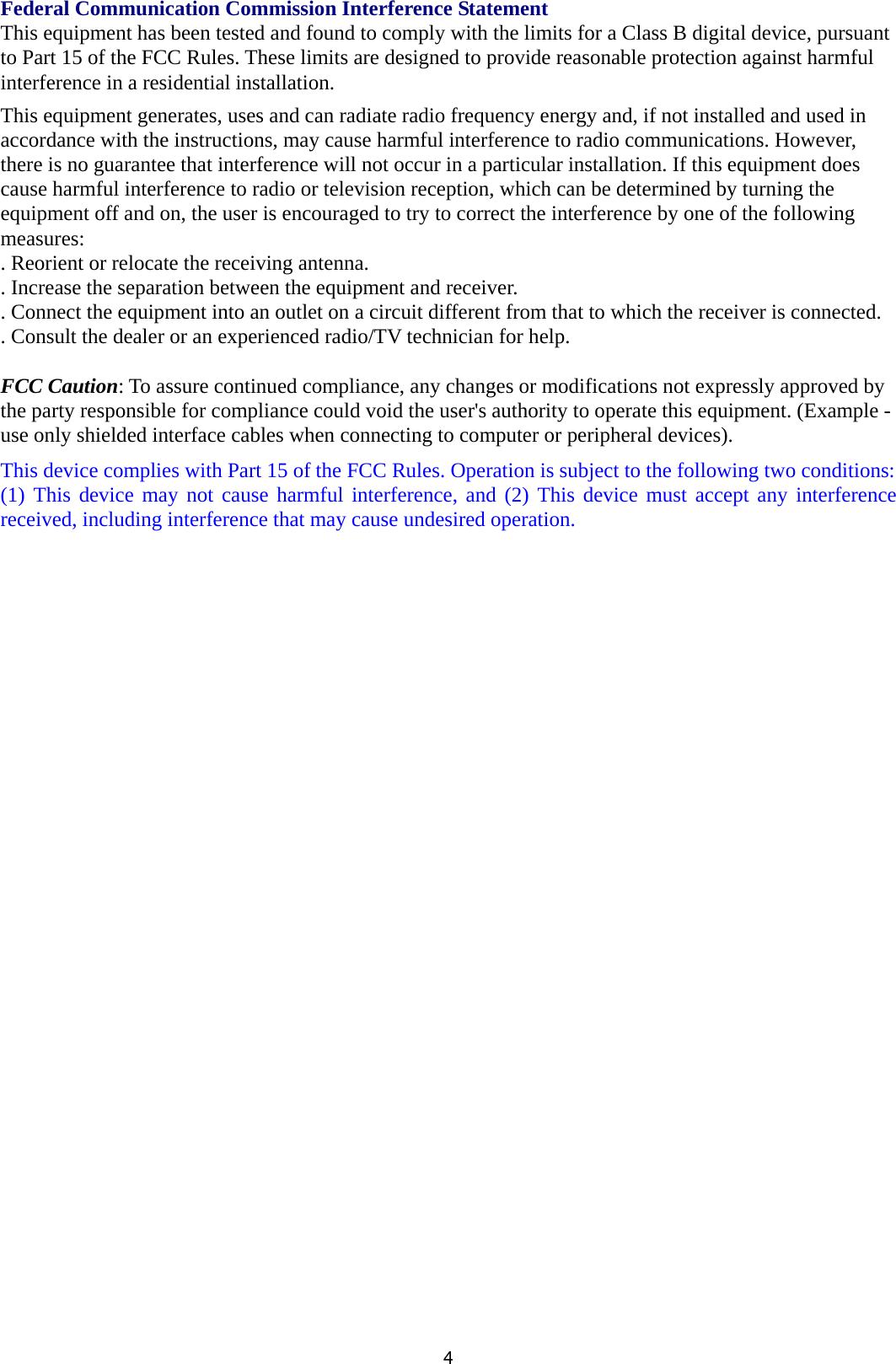 4Federal Communication Commission Interference Statement This equipment has been tested and found to comply with the limits for a Class B digital device, pursuant to Part 15 of the FCC Rules. These limits are designed to provide reasonable protection against harmful interference in a residential installation. This equipment generates, uses and can radiate radio frequency energy and, if not installed and used in accordance with the instructions, may cause harmful interference to radio communications. However, there is no guarantee that interference will not occur in a particular installation. If this equipment does cause harmful interference to radio or television reception, which can be determined by turning the equipment off and on, the user is encouraged to try to correct the interference by one of the following measures: . Reorient or relocate the receiving antenna. . Increase the separation between the equipment and receiver. . Connect the equipment into an outlet on a circuit different from that to which the receiver is connected. . Consult the dealer or an experienced radio/TV technician for help.  FCC Caution: To assure continued compliance, any changes or modifications not expressly approved by the party responsible for compliance could void the user&apos;s authority to operate this equipment. (Example - use only shielded interface cables when connecting to computer or peripheral devices). This device complies with Part 15 of the FCC Rules. Operation is subject to the following two conditions: (1) This device may not cause harmful interference, and (2) This device must accept any interference received, including interference that may cause undesired operation.  