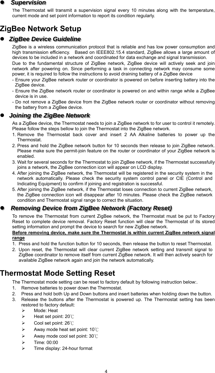  4 Supervision  The  Thermostat  will  transmit  a  supervision  signal  every  10  minutes  along  with  the  temperature, current mode and set point information to report its condition regularly.    ZigBee Network Setup  ZigBee Device Guideline ZigBee is a  wireless communication  protocol that  is reliable  and has low power consumption and high transmission efficiency.    Based on IEEE802.15.4 standard, ZigBee allows a large amount of devices to be included in a network and coordinated for data exchange and signal transmission. Due  to  the  fundamental  structure  of  ZigBee  network,  ZigBee  device  will  actively  seek  and  join network  after  powering  on.  Since  performing  a  task  in  connecting  network  may  consume  some power, it is required to follow the instructions to avoid draining battery of a ZigBee device - Ensure your ZigBee network router or coordinator is powered on before inserting battery into the ZigBee device. - Ensure the ZigBee network router or coordinator is powered on and within range while a ZigBee device is in use. - Do not remove a ZigBee device from the ZigBee network router or coordinator without removing the battery from a ZigBee device.  Joining the ZigBee Network As a ZigBee device, the Thermostat needs to join a ZigBee network to for user to control it remotely. Please follow the steps bellow to join the Thermostat into the ZigBee network. 1. Remove  the  Thermostat  back  cover  and  insert  2  AA  Alkaline  batteries  to  power  up  the Thermostat. 2. Press and hold the ZigBee network button for 10 seconds then release to join ZigBee network. Please make sure the permit-join feature on the router or coordinator of your ZigBee network is enabled.   3. Wait for several seconds for the Thermostat to join ZigBee network, if the Thermostat successfully joins a network, the ZigBee connection icon will appear on LCD display. 4. After joining the ZigBee network, the Thermostat will be registered in the security system in the network  automatically.  Please  check  the  security  system  control  panel  or  CIE  (Control  and Indicating Equipment) to confirm if joining and registration is successful.   5. After joining the ZigBee network, if the Thermostat loses connection to current ZigBee network, the ZigBee connection icon  will disappear after 10 minutes. Please check the  ZigBee network condition and Thermostat signal range to correct the situation.  Removing Device from ZigBee Network (Factory Reset) To remove  the  Thermostat  from  current  ZigBee  network, the  Thermostat  must  be  put  to  Factory Reset  to  complete  device  removal.  Factory  Reset  function  will  clear  the  Thermostat  of  its  stored setting information and prompt the device to search for new ZigBee network.   Before removing device, make sure the Thermostat is within current ZigBee network signal range 1.  Press and hold the function button for 10 seconds, then release the button to reset Thermostat. 2.  Upon  reset,  the  Thermostat  will  clear  current  ZigBee  network  setting  and  transmit  signal  to ZigBee coordinator to remove itself from current ZigBee network. It will then actively search for available ZigBee network again and join the network automatically.    Thermostat Mode Setting Reset The Thermostat mode setting can be reset to factory default by following instruction below:. 1.  Remove batteries to power down the Thermostat. 2.  Press and hold both Up and Down buttons and insert batteries when holding down the button. 3.  Release  the  buttons  after  the  Thermostat  is  powered  up.  The  Thermostat  setting  has  been restored to factory default:   Mode: Heat   Heat set point: 20℃   Cool set point: 26℃    Away mode heat set point: 10℃   Away mode cool set point: 30℃   Time: 00:00   Time display: 24-hour format 