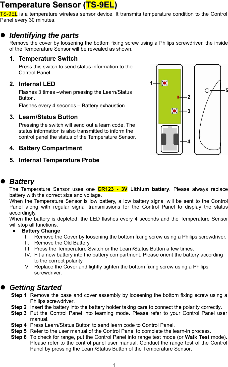  1TTeemmppeerraattuurree  SSeennssoorr  ((TTSS--99EELL))                                TS-9EL is a temperature wireless sensor device. It transmits temperature condition to the Control Panel every 30 minutes.    IIddeennttiiffyyiinngg  tthhee  ppaarrttss  Remove the cover by loosening the bottom fixing screw using a Philips screwdriver, the inside of the Temperature Sensor will be revealed as shown. 1.  Temperature Switch Press this switch to send status information to the Control Panel. 2.  Internal LED Flashes 3 times –when pressing the Learn/Status Button. Flashes every 4 seconds – Battery exhaustion 3.  Learn/Status Button Pressing the switch will send out a learn code. The status information is also transmitted to inform the control panel the status of the Temperature Sensor. 4.  Battery Compartment 5.  Internal Temperature Probe    Battery The  Temperature  Sensor  uses  one  CR123  -  3V  Lithium  battery.  Please  always  replace battery with the correct size and voltage. When the Temperature  Sensor  is  low  battery, a  low battery signal will be sent to  the  Control Panel  along  with  regular  signal  transmissions  for  the  Control  Panel  to  display  the  status accordingly. When the battery is depleted, the LED flashes every 4 seconds and the Temperature Sensor will stop all functions.  Battery Change I.  Remove the Cover by loosening the bottom fixing screw using a Philips screwdriver. II.  Remove the Old Battery. III.  Press the Temperature Switch or the Learn/Status Button a few times. IV.  Fit a new battery into the battery compartment. Please orient the battery according to the correct polarity. V.  Replace the Cover and lightly tighten the bottom fixing screw using a Philips screwdriver.    Getting Started Step 1  Remove the base and cover assembly by loosening the bottom fixing screw using a Philips screwdriver. Step 2  Insert the battery into the battery holder taking care to connect the polarity correctly. Step 3  Put  the  Control  Panel  into  learning  mode.  Please  refer  to  your  Control  Panel  user manual. Step 4  Press Learn/Status Button to send learn code to Control Panel. Step 5  Refer to the user manual of the Control Panel to complete the learn-in process. Step 6  To check for range, put the Control Panel into range test mode (or Walk Test mode). Please refer to the control panel user manual. Conduct the range test of the Control Panel by pressing the Learn/Status Button of the Temperature Sensor. 