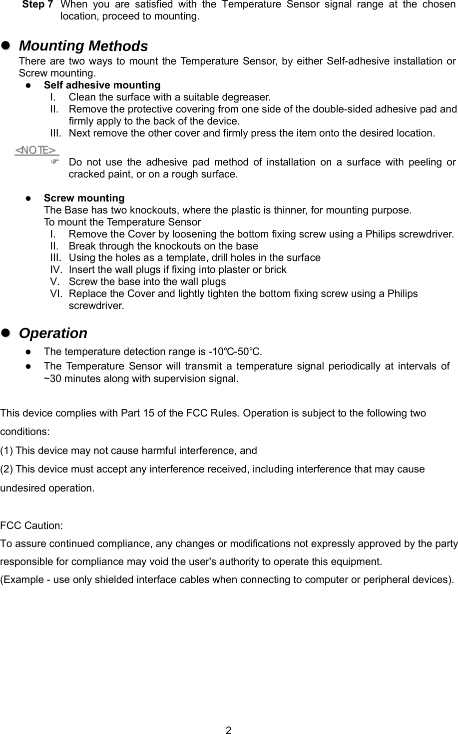 2Step 7  When  you  are  satisfied  with  the  Temperature  Sensor  signal  range  at  the  chosen location, proceed to mounting. Mounting MethodsThere are two ways to mount the Temperature Sensor,  by either Self-adhesive installation orScrew mounting.Self adhesive mountingI.  Clean the surface with a suitable degreaser. II. Remove the protective covering from one side of the double-sided adhesive pad andfirmly apply to the back of the device. III. Next remove the other cover and firmly press the item onto the desired location.&lt;&lt;NNOOTTEE&gt;&gt;    Do  not  use  the  adhesive  pad  method  of  installation  on  a  surface  with  peeling  or cracked paint, or on a rough surface. Screw mountingThe Base has two knockouts, where the plastic is thinner, for mounting purpose.To mount the Temperature SensorI.  Remove the Cover by loosening the bottom fixing screw using a Philips screwdriver. II. Break through the knockouts on the baseIII. Using the holes as a template, drill holes in the surfaceIV. Insert the wall plugs if fixing into plaster or brickV.  Screw the base into the wall plugs VI. Replace the Cover and lightly tighten the bottom fixing screw using a Philipsscrewdriver. OperationThe temperature detection range is -10℃-50℃.The  Temperature  Sensor  will  transmit  a  temperature  signal  periodically  at  intervals  of~30 minutes along with supervision signal.This device complies with Part 15 of the FCC Rules. Operation is subject to the following two conditions: (1) This device may not cause harmful interference, and (2) This device must accept any interference received, including interference that may cause undesired operation. FCC Caution: To assure continued compliance, any changes or modifications not expressly approved by the party responsible for compliance may void the user&apos;s authority to operate this equipment. (Example - use only shielded interface cables when connecting to computer or peripheral devices). 
