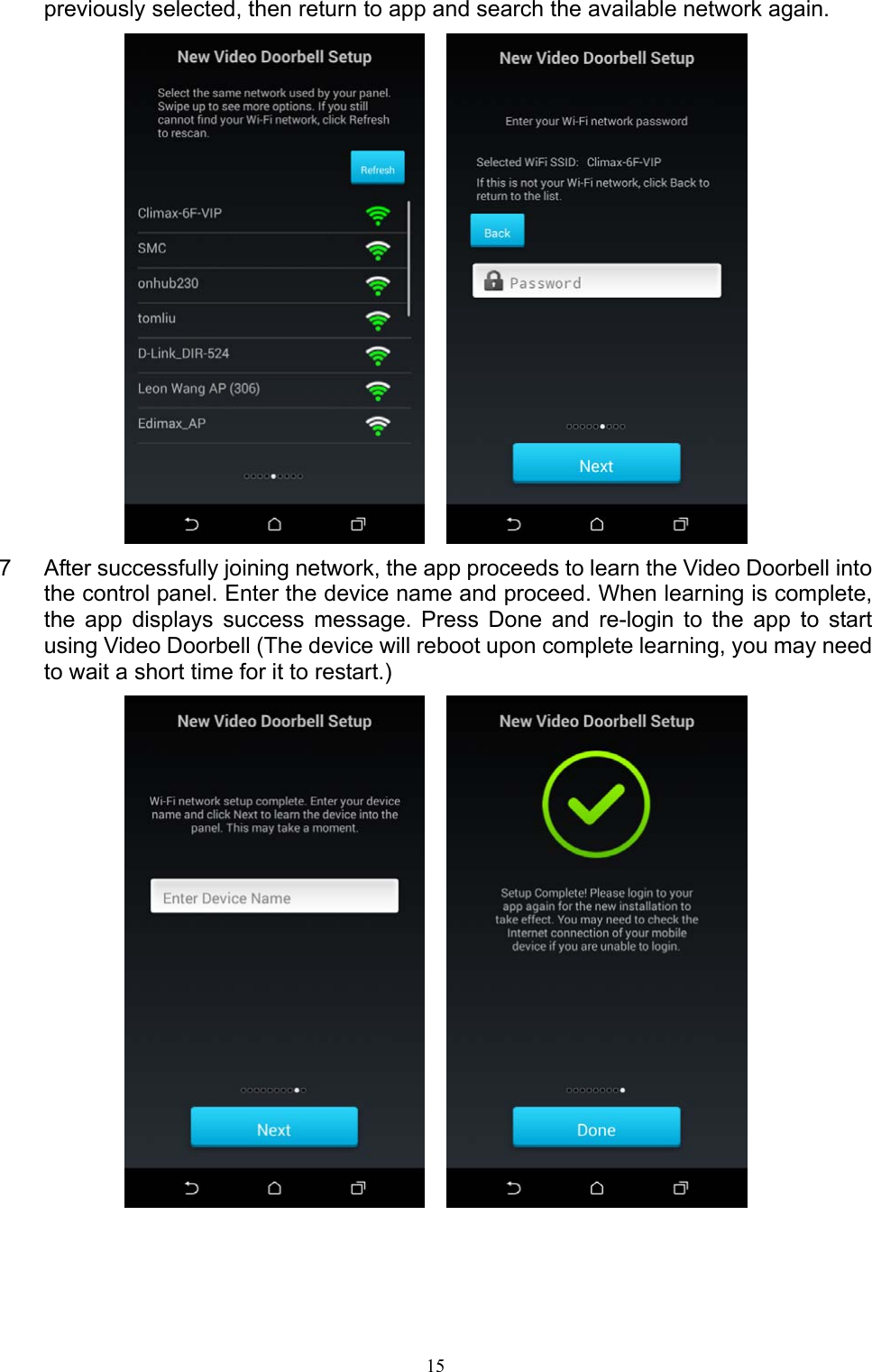 15  previously selected, then return to app and search the available network again.     7  After successfully joining network, the app proceeds to learn the Video Doorbell into the control panel. Enter the device name and proceed. When learning is complete, the  app  displays  success  message.  Press  Done  and  re-login  to  the  app  to  start using Video Doorbell (The device will reboot upon complete learning, you may need to wait a short time for it to restart.)       