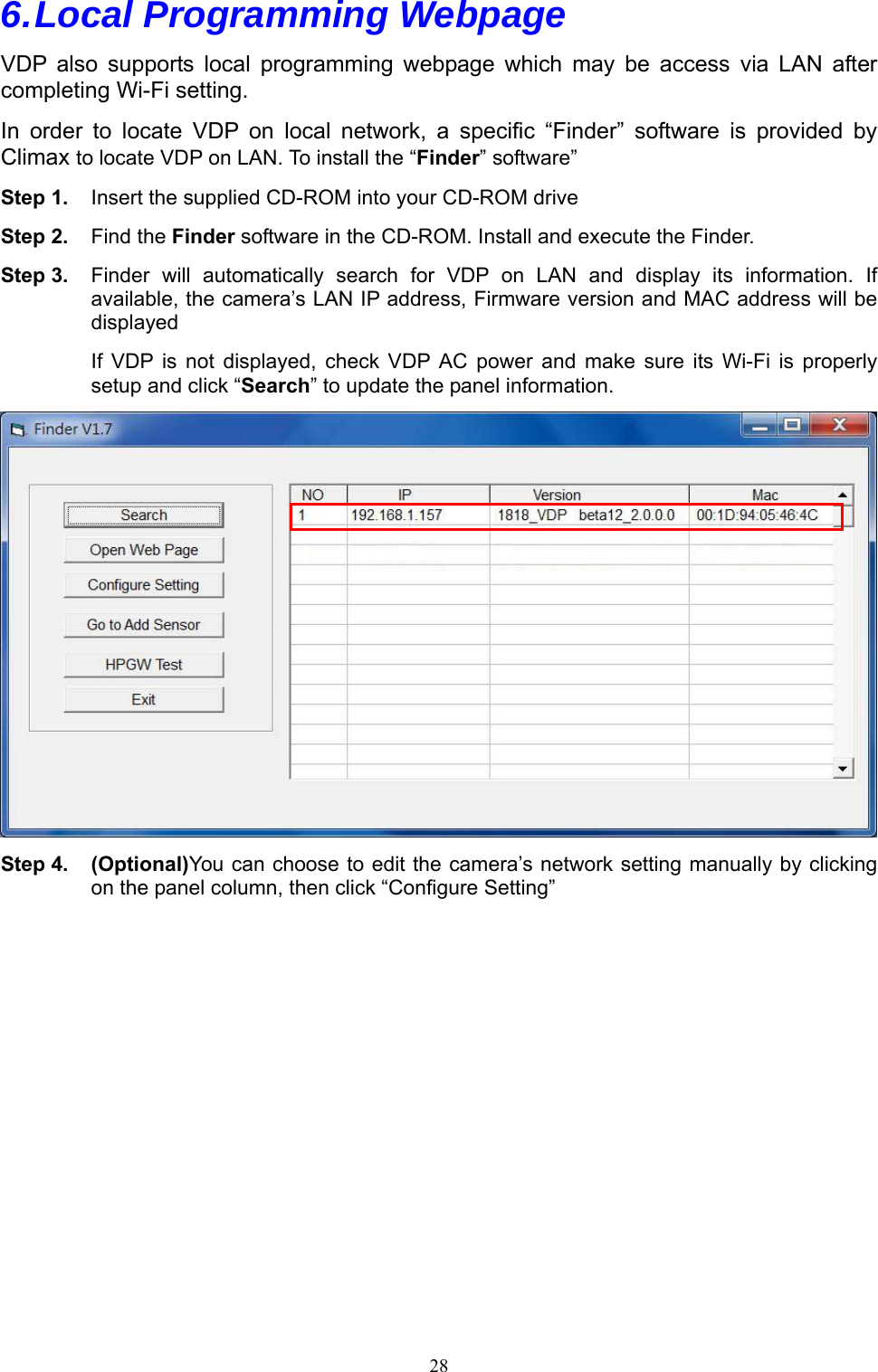 28  6. Local Programming Webpage VDP  also  supports  local  programming  webpage  which  may  be  access via LAN after completing Wi-Fi setting. In  order  to  locate  VDP  on  local  network,  a  specific  “Finder”  software  is  provided  by Climax to locate VDP on LAN. To install the “Finder” software” Step 1.  Insert the supplied CD-ROM into your CD-ROM drive Step 2.  Find the Finder software in the CD-ROM. Install and execute the Finder. Step 3.  Finder  will  automatically  search  for  VDP  on  LAN  and  display  its  information.  If available, the camera’s LAN IP address, Firmware version and MAC address will be displayed If  VDP  is  not  displayed,  check  VDP  AC  power  and  make  sure  its  Wi-Fi  is  properly setup and click “Search” to update the panel information.  Step 4. (Optional)You can choose to edit the camera’s network setting manually by clicking on the panel column, then click “Configure Setting” 