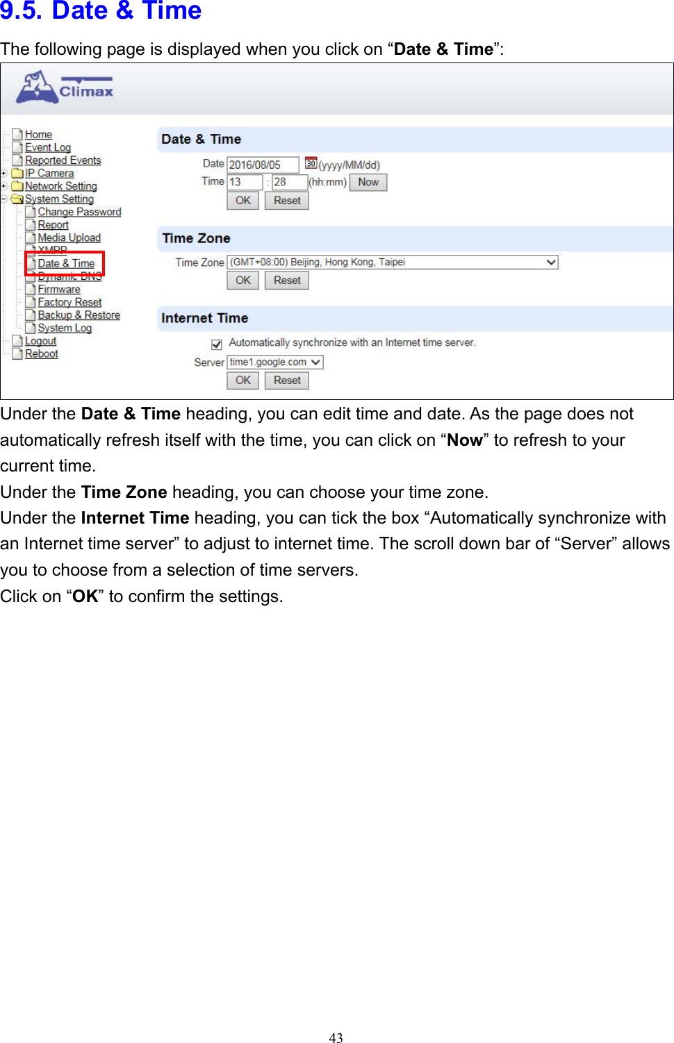 43  9.5. Date &amp; Time The following page is displayed when you click on “Date &amp; Time”:  Under the Date &amp; Time heading, you can edit time and date. As the page does not automatically refresh itself with the time, you can click on “Now” to refresh to your current time. Under the Time Zone heading, you can choose your time zone. Under the Internet Time heading, you can tick the box “Automatically synchronize with an Internet time server” to adjust to internet time. The scroll down bar of “Server” allows you to choose from a selection of time servers. Click on “OK” to confirm the settings.  