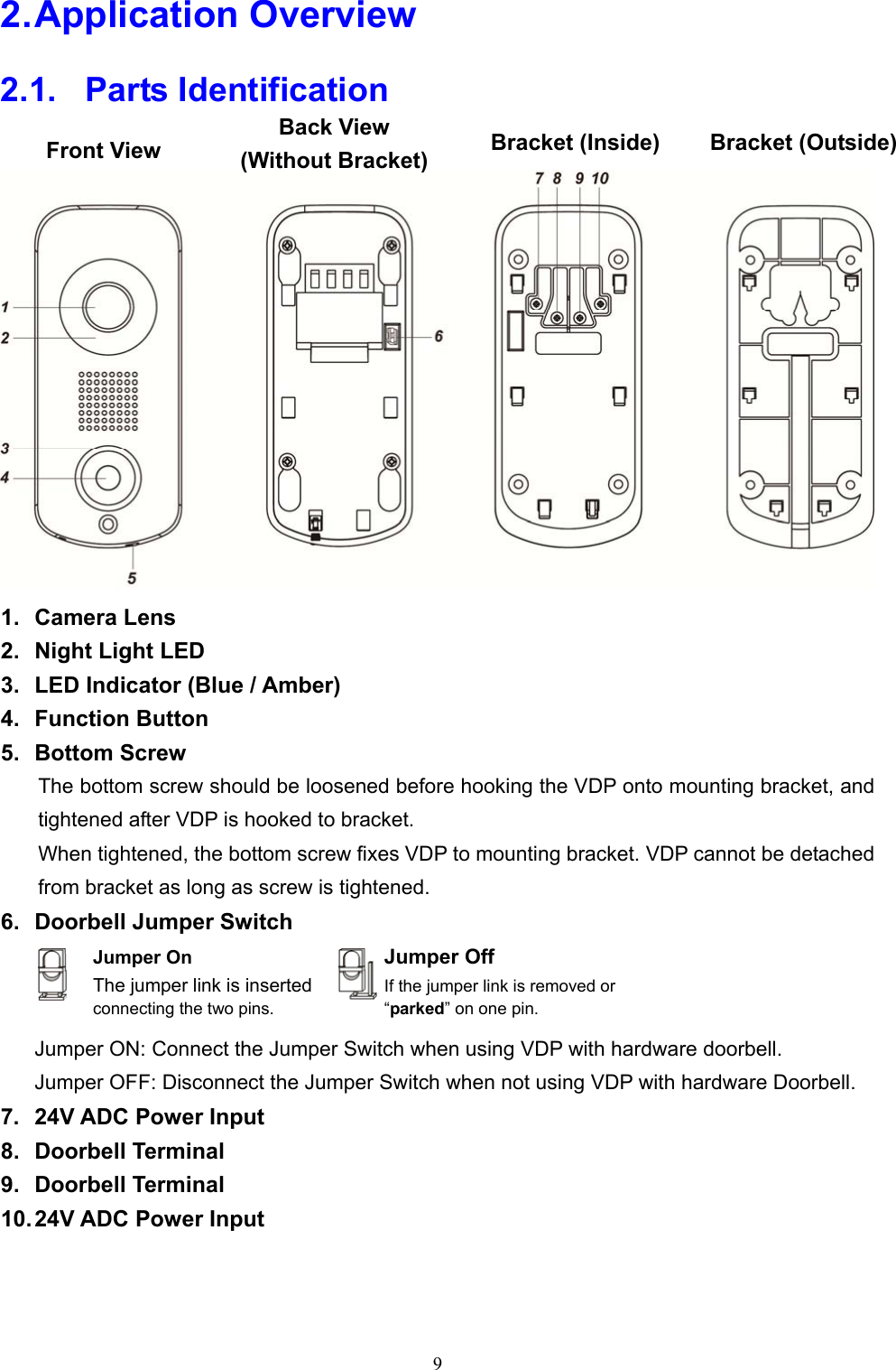 9  2. Application Overview 2.1.   Parts Identification   1.  Camera Lens 2.  Night Light LED 3.  LED Indicator (Blue / Amber) 4.  Function Button 5.  Bottom Screw The bottom screw should be loosened before hooking the VDP onto mounting bracket, and tightened after VDP is hooked to bracket. When tightened, the bottom screw fixes VDP to mounting bracket. VDP cannot be detached from bracket as long as screw is tightened. 6.  Doorbell Jumper Switch     Jumper ON: Connect the Jumper Switch when using VDP with hardware doorbell.   Jumper OFF: Disconnect the Jumper Switch when not using VDP with hardware Doorbell. 7.  24V ADC Power Input 8.  Doorbell Terminal 9.  Doorbell Terminal 10. 24V ADC Power Input   Front View Back View (Without Bracket)Bracket (Inside)  Bracket (Outside)Jumper On The jumper link is inserted connecting the two pins. Jumper Off If the jumper link is removed or “parked” on one pin. 