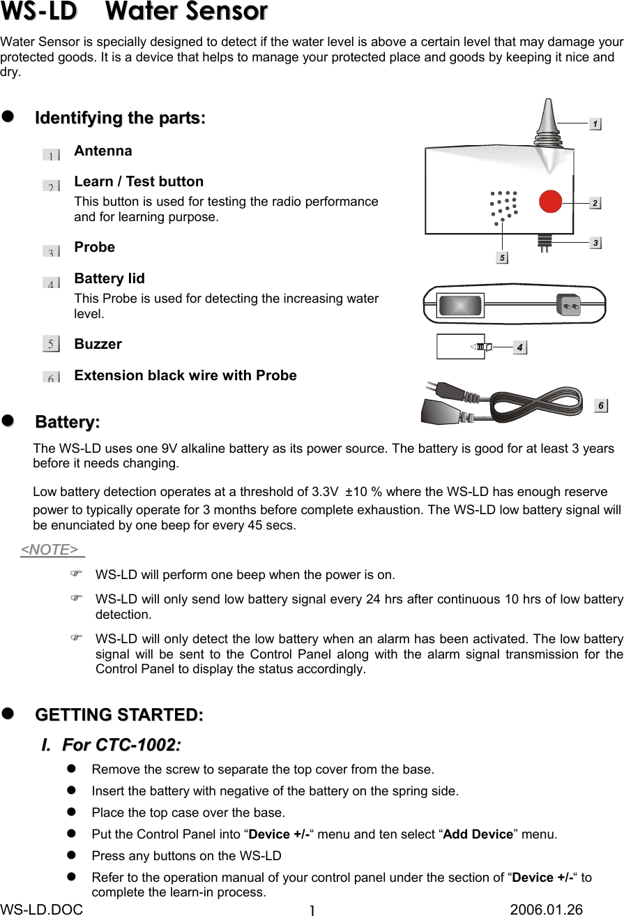 WS-LD.DOC                                                           2006.01.26 112WWSS--LLDD  WWaatteerr  SSeennssoorr Water Sensor is specially designed to detect if the water level is above a certain level that may damage your protected goods. It is a device that helps to manage your protected place and goods by keeping it nice and dry.    IIddeennttiiffyyiinngg  tthhee  ppaarrttss::  Antenna Learn / Test button This button is used for testing the radio performance and for learning purpose. Probe  Battery lid This Probe is used for detecting the increasing water level. Buzzer  Extension black wire with Probe   BBaatttteerryy::  The WS-LD uses one 9V alkaline battery as its power source. The battery is good for at least 3 years before it needs changing.   Low battery detection operates at a threshold of 3.3V  ±10 % where the WS-LD has enough reserve power to typically operate for 3 months before complete exhaustion. The WS-LD low battery signal will be enunciated by one beep for every 45 secs.   &lt;&lt;NNOOTTEE&gt;&gt;     WS-LD will perform one beep when the power is on.  WS-LD will only send low battery signal every 24 hrs after continuous 10 hrs of low battery detection.  WS-LD will only detect the low battery when an alarm has been activated. The low battery signal will be sent to the Control Panel along with the alarm signal transmission for the Control Panel to display the status accordingly.   GGEETTTTIINNGG  SSTTAARRTTEEDD::  II..  FFoorr  CCTTCC--11000022::   Remove the screw to separate the top cover from the base.  Insert the battery with negative of the battery on the spring side.  Place the top case over the base.  Put the Control Panel into “Device +/-“ menu and ten select “Add Device” menu.  Press any buttons on the WS-LD  Refer to the operation manual of your control panel under the section of “Device +/-“ to complete the learn-in process. 3456