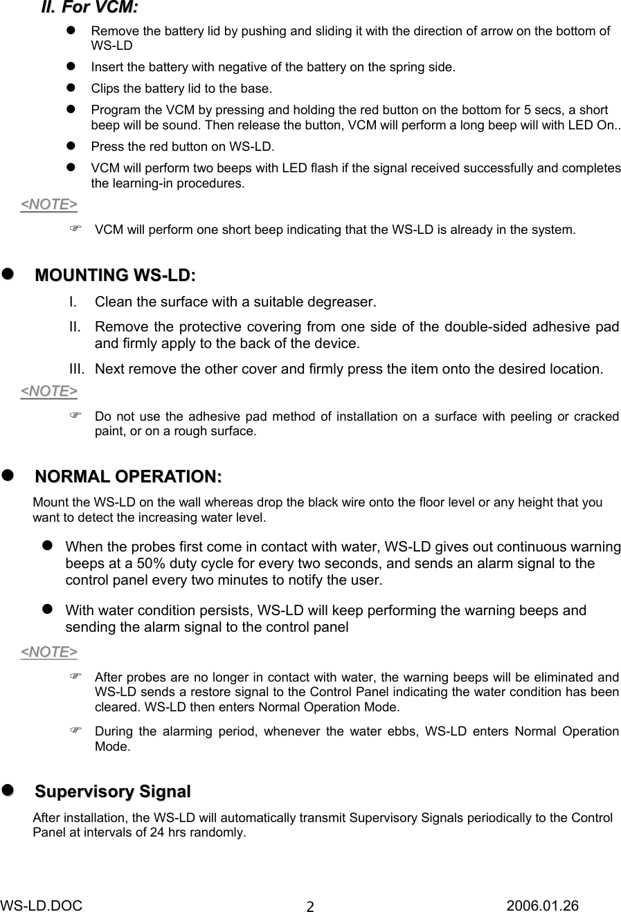 WS-LD.DOC                                                           2006.01.26 2IIII..  FFoorr  VVCCMM::   Remove the battery lid by pushing and sliding it with the direction of arrow on the bottom of WS-LD   Insert the battery with negative of the battery on the spring side.  Clips the battery lid to the base.  Program the VCM by pressing and holding the red button on the bottom for 5 secs, a short beep will be sound. Then release the button, VCM will perform a long beep will with LED On..  Press the red button on WS-LD.  VCM will perform two beeps with LED flash if the signal received successfully and completes the learning-in procedures. &lt;&lt;NNOOTTEE&gt;&gt;   VCM will perform one short beep indicating that the WS-LD is already in the system.   MMOOUUNNTTIINNGG  WWSS--LLDD::  I.  Clean the surface with a suitable degreaser. II.  Remove the protective covering from one side of the double-sided adhesive pad and firmly apply to the back of the device. III.  Next remove the other cover and firmly press the item onto the desired location. &lt;&lt;NNOOTTEE&gt;&gt;   Do not use the adhesive pad method of installation on a surface with peeling or cracked paint, or on a rough surface.   NNOORRMMAALL  OOPPEERRAATTIIOONN::  Mount the WS-LD on the wall whereas drop the black wire onto the floor level or any height that you want to detect the increasing water level.  When the probes first come in contact with water, WS-LD gives out continuous warning beeps at a 50% duty cycle for every two seconds, and sends an alarm signal to the control panel every two minutes to notify the user.  With water condition persists, WS-LD will keep performing the warning beeps and sending the alarm signal to the control panel &lt;&lt;NNOOTTEE&gt;&gt;   After probes are no longer in contact with water, the warning beeps will be eliminated and WS-LD sends a restore signal to the Control Panel indicating the water condition has been cleared. WS-LD then enters Normal Operation Mode.  During the alarming period, whenever the water ebbs, WS-LD enters Normal Operation Mode.   SSuuppeerrvviissoorryy  SSiiggnnaall    After installation, the WS-LD will automatically transmit Supervisory Signals periodically to the Control Panel at intervals of 24 hrs randomly.  