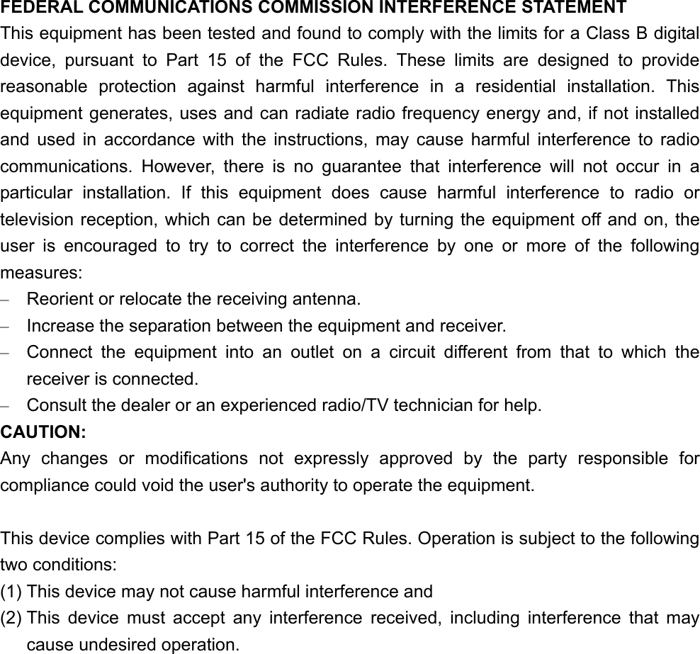 FEDERAL COMMUNICATIONS COMMISSION INTERFERENCE STATEMENT This equipment has been tested and found to comply with the limits for a Class B digital device, pursuant to Part 15 of the FCC Rules. These limits are designed to provide reasonable protection against harmful interference in a residential installation. This equipment generates, uses and can radiate radio frequency energy and, if not installed and used in accordance with the instructions, may cause harmful interference to radio communications. However, there is no guarantee that interference will not occur in a particular installation. If this equipment does cause harmful interference to radio or television reception, which can be determined by turning the equipment off and on, the user is encouraged to try to correct the interference by one or more of the following measures: –  Reorient or relocate the receiving antenna. –  Increase the separation between the equipment and receiver. –  Connect the equipment into an outlet on a circuit different from that to which the receiver is connected. –  Consult the dealer or an experienced radio/TV technician for help. CAUTION: Any changes or modifications not expressly approved by the party responsible for compliance could void the user&apos;s authority to operate the equipment.  This device complies with Part 15 of the FCC Rules. Operation is subject to the following two conditions: (1) This device may not cause harmful interference and (2) This device must accept any interference received, including interference that may cause undesired operation.  