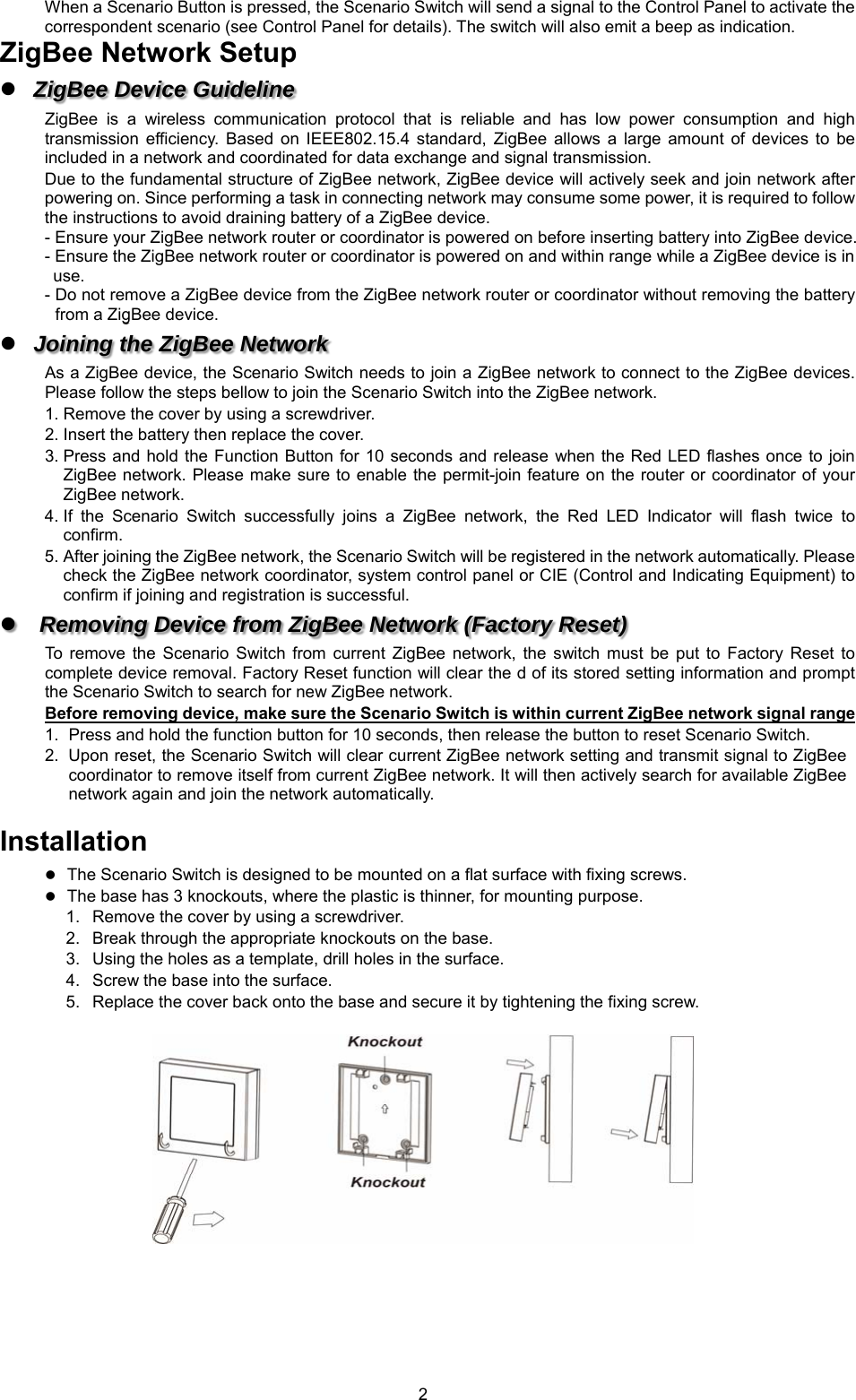  2When a Scenario Button is pressed, the Scenario Switch will send a signal to the Control Panel to activate the correspondent scenario (see Control Panel for details). The switch will also emit a beep as indication. ZigBee Network Setup  ZigBee Device Guideline ZigBee  is  a  wireless  communication  protocol  that  is  reliable  and  has  low  power  consumption  and  high transmission  efficiency.  Based  on  IEEE802.15.4  standard,  ZigBee  allows  a  large  amount  of  devices  to  be included in a network and coordinated for data exchange and signal transmission. Due to the fundamental structure of ZigBee network, ZigBee device will actively seek and join network after powering on. Since performing a task in connecting network may consume some power, it is required to follow the instructions to avoid draining battery of a ZigBee device. - Ensure your ZigBee network router or coordinator is powered on before inserting battery into ZigBee device. - Ensure the ZigBee network router or coordinator is powered on and within range while a ZigBee device is in   use. - Do not remove a ZigBee device from the ZigBee network router or coordinator without removing the battery from a ZigBee device.  Joining the ZigBee Network As a ZigBee device, the Scenario Switch needs to join a ZigBee network to connect to the ZigBee devices. Please follow the steps bellow to join the Scenario Switch into the ZigBee network. 1. Remove the cover by using a screwdriver. 2. Insert the battery then replace the cover. 3. Press and hold  the Function Button for  10 seconds and release  when the Red LED  flashes once to join ZigBee network. Please make sure to  enable the permit-join feature on the  router or coordinator of your ZigBee network.   4. If  the  Scenario  Switch  successfully  joins  a  ZigBee  network,  the  Red  LED  Indicator  will  flash  twice  to confirm. 5. After joining the ZigBee network, the Scenario Switch will be registered in the network automatically. Please check the ZigBee network coordinator, system control panel or CIE (Control and Indicating Equipment) to confirm if joining and registration is successful.  Removing Device from ZigBee Network (Factory Reset) To  remove  the  Scenario  Switch  from  current  ZigBee  network,  the  switch  must  be  put  to  Factory  Reset  to complete device removal. Factory Reset function will clear the d of its stored setting information and prompt the Scenario Switch to search for new ZigBee network.   Before removing device, make sure the Scenario Switch is within current ZigBee network signal range 1.  Press and hold the function button for 10 seconds, then release the button to reset Scenario Switch. 2.  Upon reset, the Scenario Switch will clear current ZigBee network setting and transmit signal to ZigBee coordinator to remove itself from current ZigBee network. It will then actively search for available ZigBee network again and join the network automatically.    Installation  The Scenario Switch is designed to be mounted on a flat surface with fixing screws.  The base has 3 knockouts, where the plastic is thinner, for mounting purpose.   1.  Remove the cover by using a screwdriver. 2.  Break through the appropriate knockouts on the base. 3.  Using the holes as a template, drill holes in the surface.   4.  Screw the base into the surface. 5.  Replace the cover back onto the base and secure it by tightening the fixing screw.        