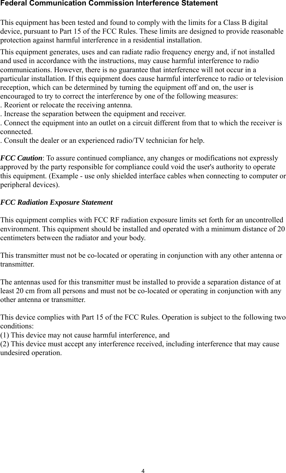  4Federal Communication Commission Interference Statement  This equipment has been tested and found to comply with the limits for a Class B digital device, pursuant to Part 15 of the FCC Rules. These limits are designed to provide reasonable protection against harmful interference in a residential installation. This equipment generates, uses and can radiate radio frequency energy and, if not installed and used in accordance with the instructions, may cause harmful interference to radio communications. However, there is no guarantee that interference will not occur in a particular installation. If this equipment does cause harmful interference to radio or television reception, which can be determined by turning the equipment off and on, the user is encouraged to try to correct the interference by one of the following measures: . Reorient or relocate the receiving antenna. . Increase the separation between the equipment and receiver. . Connect the equipment into an outlet on a circuit different from that to which the receiver is connected. . Consult the dealer or an experienced radio/TV technician for help.  FCC Caution: To assure continued compliance, any changes or modifications not expressly approved by the party responsible for compliance could void the user&apos;s authority to operate this equipment. (Example - use only shielded interface cables when connecting to computer or peripheral devices).  FCC Radiation Exposure Statement  This equipment complies with FCC RF radiation exposure limits set forth for an uncontrolled environment. This equipment should be installed and operated with a minimum distance of 20 centimeters between the radiator and your body.  This transmitter must not be co-located or operating in conjunction with any other antenna or transmitter.  The antennas used for this transmitter must be installed to provide a separation distance of at least 20 cm from all persons and must not be co-located or operating in conjunction with any other antenna or transmitter.  This device complies with Part 15 of the FCC Rules. Operation is subject to the following two conditions: (1) This device may not cause harmful interference, and   (2) This device must accept any interference received, including interference that may cause undesired operation. 