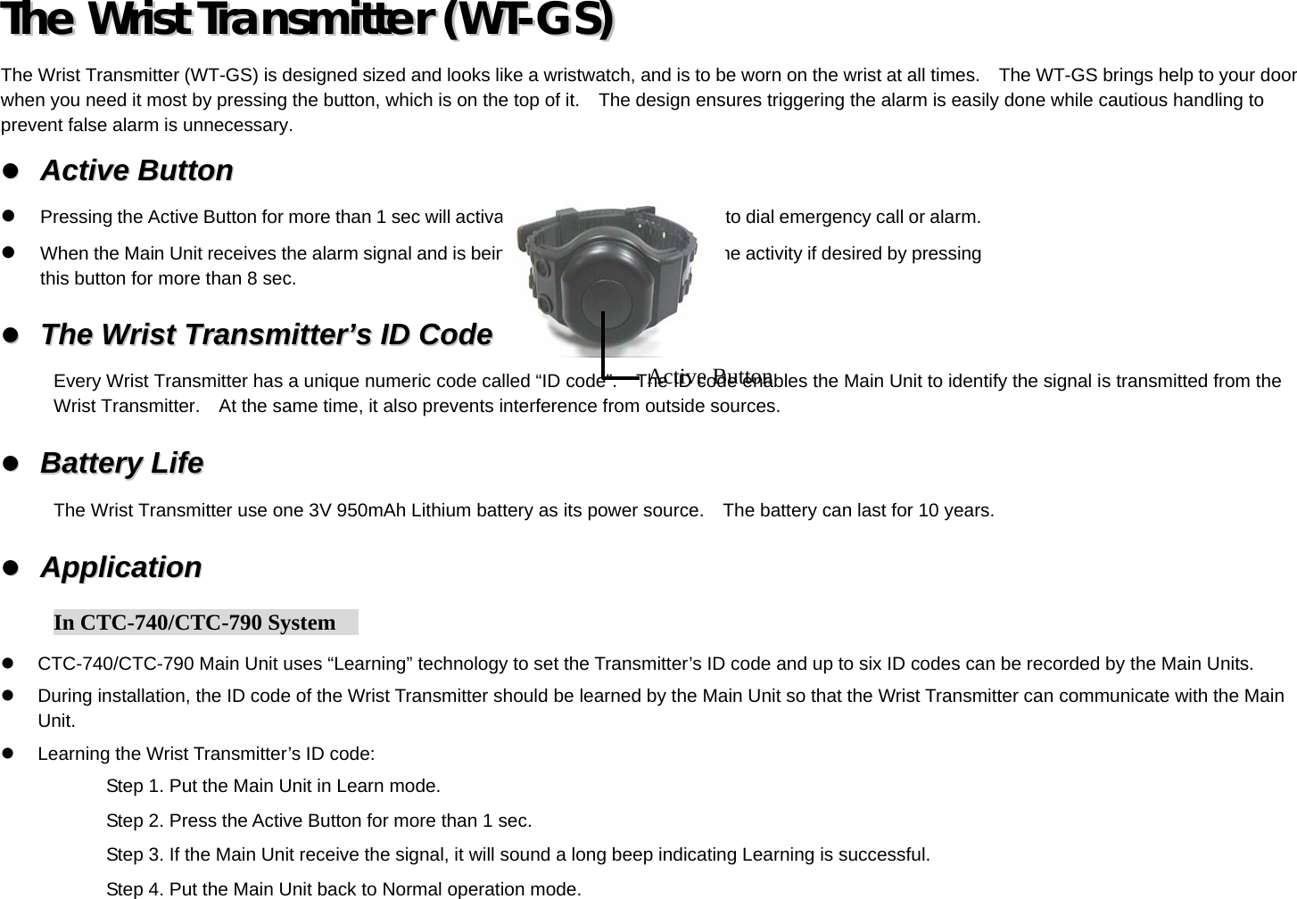 TThhee  WWrriisstt  TTrraannssmmiitttteerr  ((WWTT--GGSS))    The Wrist Transmitter (WT-GS) is designed sized and looks like a wristwatch, and is to be worn on the wrist at all times.    The WT-GS brings help to your door when you need it most by pressing the button, which is on the top of it.    The design ensures triggering the alarm is easily done while cautious handling to prevent false alarm is unnecessary.   AAccttiivvee  BBuuttttoonn    Pressing the Active Button for more than 1 sec will activate the Main Unit, causing it to dial emergency call or alarm.   When the Main Unit receives the alarm signal and is being activated, you can stop the activity if desired by pressing this button for more than 8 sec.   TThhee  WWrriisstt  TTrraannssmmiitttteerr’’ss  IIDD  CCooddee  Every Wrist Transmitter has a unique numeric code called “ID code”.    The ID code enables the Main Unit to identify the signal is transmitted from the Wrist Transmitter.    At the same time, it also prevents interference from outside sources.   BBaatttteerryy  LLiiffee    The Wrist Transmitter use one 3V 950mAh Lithium battery as its power source.    The battery can last for 10 years.   AApppplliiccaattiioonn      In CTC-740/CTC-790 System       CTC-740/CTC-790 Main Unit uses “Learning” technology to set the Transmitter’s ID code and up to six ID codes can be recorded by the Main Units.   During installation, the ID code of the Wrist Transmitter should be learned by the Main Unit so that the Wrist Transmitter can communicate with the Main Unit.   Learning the Wrist Transmitter’s ID code: Step 1. Put the Main Unit in Learn mode. Step 2. Press the Active Button for more than 1 sec. Step 3. If the Main Unit receive the signal, it will sound a long beep indicating Learning is successful. Step 4. Put the Main Unit back to Normal operation mode. Active Button 