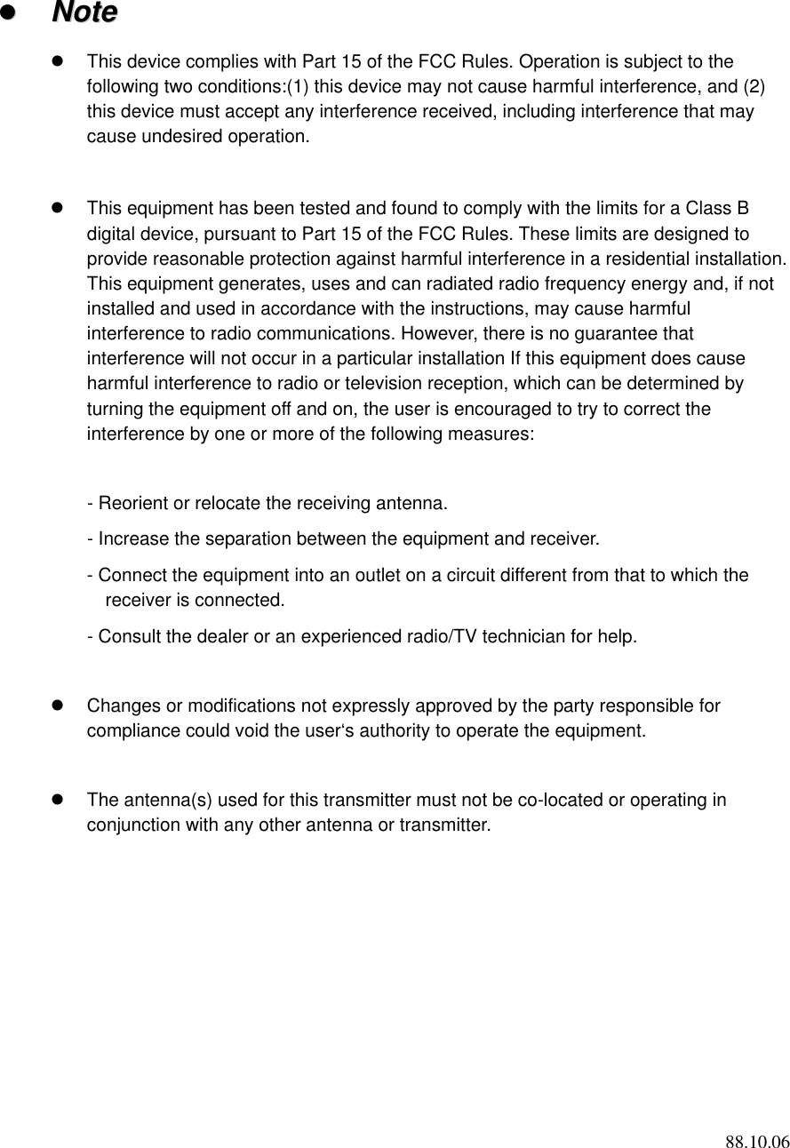 88.10.06   NNoottee    This device complies with Part 15 of the FCC Rules. Operation is subject to the following two conditions:(1) this device may not cause harmful interference, and (2) this device must accept any interference received, including interference that may cause undesired operation.    This equipment has been tested and found to comply with the limits for a Class B digital device, pursuant to Part 15 of the FCC Rules. These limits are designed to provide reasonable protection against harmful interference in a residential installation. This equipment generates, uses and can radiated radio frequency energy and, if not installed and used in accordance with the instructions, may cause harmful interference to radio communications. However, there is no guarantee that interference will not occur in a particular installation If this equipment does cause harmful interference to radio or television reception, which can be determined by turning the equipment off and on, the user is encouraged to try to correct the interference by one or more of the following measures:  - Reorient or relocate the receiving antenna. - Increase the separation between the equipment and receiver. - Connect the equipment into an outlet on a circuit different from that to which the receiver is connected. - Consult the dealer or an experienced radio/TV technician for help.    Changes or modifications not expressly approved by the party responsible for compliance could void the user‘s authority to operate the equipment.    The antenna(s) used for this transmitter must not be co-located or operating in conjunction with any other antenna or transmitter.  
