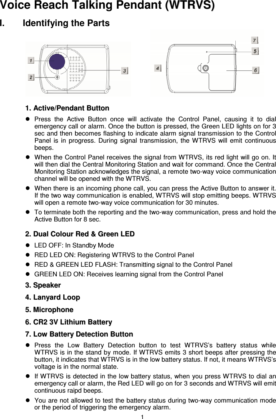  1        Voice Reach Talking Pendant  ((WWTTRRVVSS))    I.  Identifying the Parts         11..  AAccttiivvee//PPeennddaanntt  BBuuttttoonn      Press  the  Active  Button  once  will  activate  the  Control  Panel,  causing  it  to  dial emergency call or alarm. Once the button is pressed, the Green LED lights on for 3 sec and then becomes flashing to indicate alarm signal transmission to the Control Panel  is  in  progress.  During  signal  transmission,  the  WTRVS  will  emit  continuous beeps.       When the Control Panel receives the signal from WTRVS, its red light will go on. It will then dial the Central Monitoring Station and wait for command. Once the Central Monitoring Station acknowledges the signal, a remote two-way voice communication channel will be opened with the WTRVS.     When there is an incoming phone call, you can press the Active Button to answer it. If the two way communication is enabled, WTRVS will stop emitting beeps. WTRVS will open a remote two-way voice communication for 30 minutes.     To terminate both the reporting and the two-way communication, press and hold the Active Button for 8 sec.   22..  DDuuaall  CCoolloouurr  RReedd  &amp;&amp;  GGrreeeenn  LLEEDD    LED OFF: In Standby Mode   RED LED ON: Registering WTRVS to the Control Panel   RED &amp; GREEN LED FLASH: Transmitting signal to the Control Panel   GREEN LED ON: Receives learning signal from the Control Panel 33..  SSppeeaakkeerr    44..  LLaannyyaarrdd  LLoooopp  55..  MMiiccrroopphhoonnee  66..  CCRR22  33VV  LLiitthhiiuumm  BBaatttteerryy  77..  LLooww  BBaatttteerryy  DDeetteeccttiioonn  BBuuttttoonn    Press  the  Low  Battery  Detection  button  to  test  WTRVS’s  battery  status  while WTRVS is in the stand by mode. If WTRVS emits 3 short beeps after pressing the button, it indicates that WTRVS is in the low battery status. If not, it means WTRVS’s voltage is in the normal state.         If WTRVS is detected in the low battery status, when you press WTRVS to dial an emergency call or alarm, the Red LED will go on for 3 seconds and WTRVS will emit continuous raipd beeps.     You are not allowed to test the battery status during two-way communication mode or the period of triggering the emergency alarm.       