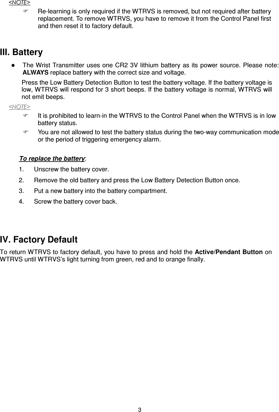  3&lt;&lt;NNOOTTEE&gt;&gt;    Re-learning is only required if the WTRVS is removed, but not required after battery replacement. To remove WTRVS, you have to remove it from the Control Panel first and then reset it to factory default.      III. Battery    The Wrist Transmitter uses one CR2 3V lithium battery as its power source. Please note: ALWAYS replace battery with the correct size and voltage.   Press the Low Battery Detection Button to test the battery voltage. If the battery voltage is low, WTRVS will respond for 3 short beeps. If the battery voltage is normal, WTRVS will not emit beeps.   &lt;&lt;NNOOTTEE&gt;&gt;    It is prohibited to learn-in the WTRVS to the Control Panel when the WTRVS is in low battery status.   You are not allowed to test the battery status during the two-way communication mode or the period of triggering emergency alarm.    To replace the battery:   1.  Unscrew the battery cover.   2.  Remove the old battery and press the Low Battery Detection Button once.   3.  Put a new battery into the battery compartment.   4.  Screw the battery cover back.    IV. Factory Default   To return WTRVS to factory default, you have to press and hold the Active/Pendant Button on WTRVS until WTRVS’s light turning from green, red and to orange finally.                                         