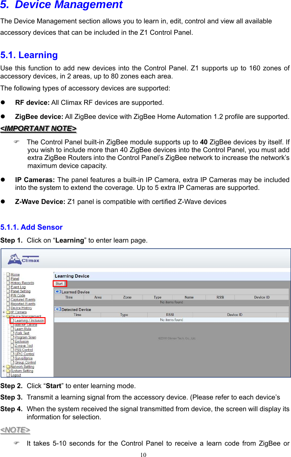  105. Device Management  The Device Management section allows you to learn in, edit, control and view all available accessory devices that can be included in the Z1 Control Panel.  5.1. Learning   Use this function to add new devices into the Control Panel. Z1 supports  up to 160 zones of accessory devices, in 2 areas, up to 80 zones each area. The following types of accessory devices are supported:  RF device: All Climax RF devices are supported.    ZigBee device: All ZigBee device with ZigBee Home Automation 1.2 profile are supported. &lt;IMPORTANT NOTE&gt;   The Control Panel built-in ZigBee module supports up to 40 ZigBee devices by itself. If you wish to include more than 40 ZigBee devices into the Control Panel, you must add extra ZigBee Routers into the Control Panel’s ZigBee network to increase the network’s maximum device capacity.  IP Cameras: The panel features a built-in IP Camera, extra IP Cameras may be included into the system to extend the coverage. Up to 5 extra IP Cameras are supported.  Z-Wave Device: Z1 panel is compatible with certified Z-Wave devices    5.1.1. Add Sensor   Step 1.  Click on “Learning” to enter learn page.  Step 2.  Click “Start” to enter learning mode. Step 3.  Transmit a learning signal from the accessory device. (Please refer to each device’s   Step 4.  When the system received the signal transmitted from device, the screen will display its information for selection. &lt;NOTE&gt;   It  takes  5-10  seconds  for  the  Control  Panel  to  receive  a  learn  code  from  ZigBee  or 