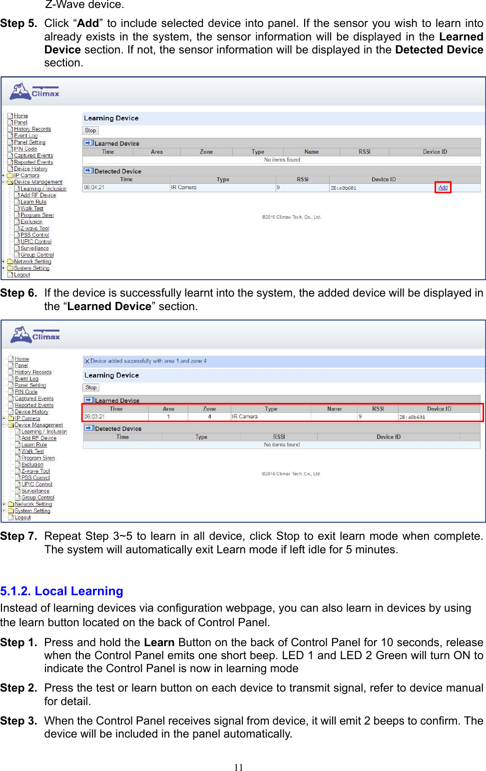  11Z-Wave device. Step 5.  Click “Add” to include selected device into panel. If the sensor you wish to learn into already exists in the system, the sensor information will be displayed in the Learned Device section. If not, the sensor information will be displayed in the Detected Device section.    Step 6.  If the device is successfully learnt into the system, the added device will be displayed in the “Learned Device” section.      Step 7.  Repeat Step 3~5 to learn in all device, click Stop to exit learn mode when complete. The system will automatically exit Learn mode if left idle for 5 minutes.  5.1.2. Local Learning   Instead of learning devices via configuration webpage, you can also learn in devices by using the learn button located on the back of Control Panel. Step 1.  Press and hold the Learn Button on the back of Control Panel for 10 seconds, release when the Control Panel emits one short beep. LED 1 and LED 2 Green will turn ON to indicate the Control Panel is now in learning mode Step 2.  Press the test or learn button on each device to transmit signal, refer to device manual for detail. Step 3.  When the Control Panel receives signal from device, it will emit 2 beeps to confirm. The device will be included in the panel automatically. 