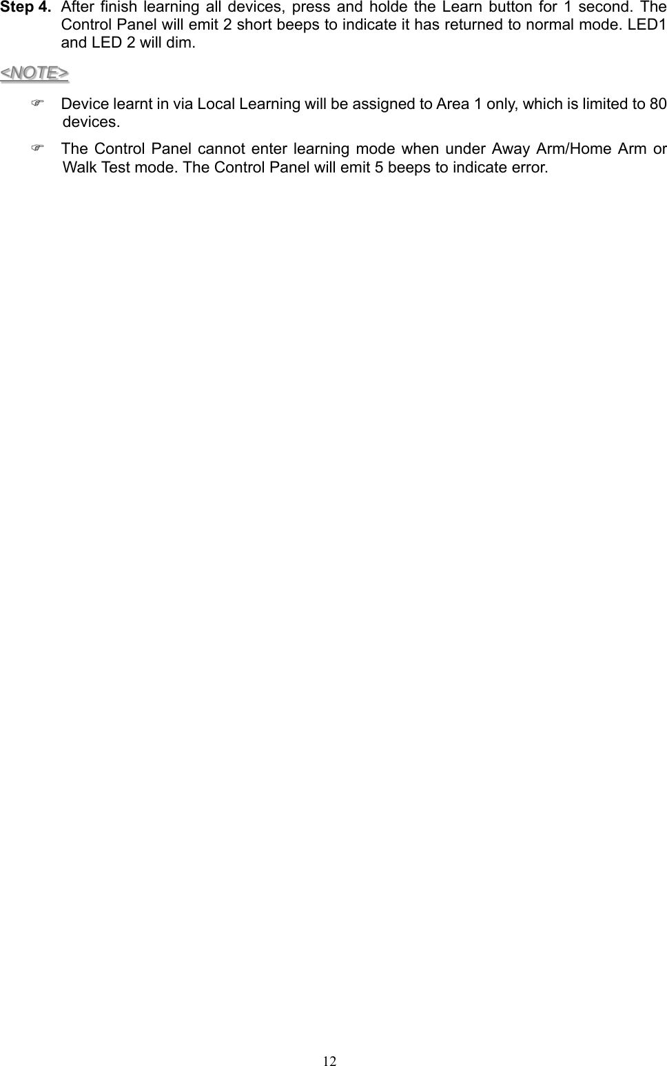  12Step 4.  After finish learning  all devices, press and holde the Learn button  for  1 second. The Control Panel will emit 2 short beeps to indicate it has returned to normal mode. LED1 and LED 2 will dim. &lt;NOTE&gt;   Device learnt in via Local Learning will be assigned to Area 1 only, which is limited to 80 devices.   The Control Panel  cannot enter learning  mode when under  Away Arm/Home  Arm  or Walk Test mode. The Control Panel will emit 5 beeps to indicate error.               