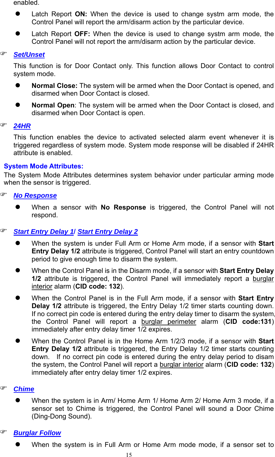  15enabled.  Latch  Report  ON:  When  the  device  is  used  to  change  systm  arm  mode,  the Control Panel will report the arm/disarm action by the particular device.  Latch  Report  OFF:  When  the  device  is  used  to  change  systm  arm  mode,  the Control Panel will not report the arm/disarm action by the particular device.  Set/Unset This  function  is  for  Door  Contact  only.  This  function  allows  Door  Contact  to  control system mode.  Normal Close: The system will be armed when the Door Contact is opened, and disarmed when Door Contact is closed.  Normal Open: The system will be armed when the Door Contact is closed, and disarmed when Door Contact is open.  24HR This  function  enables  the  device  to  activated  selected  alarm  event  whenever  it  is triggered regardless of system mode. System mode response will be disabled if 24HR attribute is enabled. System Mode Attributes: The System Mode  Attributes determines system  behavior under particular arming mode when the sensor is triggered.  No Response  When  a  sensor  with  No  Response  is  triggered,  the  Control  Panel  will  not respond.    Start Entry Delay 1/ Start Entry Delay 2  When the system is under Full Arm or Home Arm mode, if a sensor with Start Entry Delay 1/2 attribute is triggered, Control Panel will start an entry countdown period to give enough time to disarm the system.    When the Control Panel is in the Disarm mode, if a sensor with Start Entry Delay 1/2  attribute  is  triggered,  the  Control  Panel  will  immediately  report  a  burglar interior alarm (CID code: 132).     When  the  Control  Panel  is  in  the  Full  Arm  mode,  if  a  sensor  with  Start  Entry Delay 1/2 attribute is triggered, the Entry Delay 1/2 timer starts counting down.   If no correct pin code is entered during the entry delay timer to disarm the system, the  Control  Panel  will  report  a  burglar  perimeter  alarm  (CID  code:131) immediately after entry delay timer 1/2 expires.      When the Control Panel is in the Home Arm 1/2/3 mode, if a sensor with Start Entry Delay 1/2 attribute is triggered, the Entry Delay 1/2 timer starts counting down.    If no correct pin code is entered during the entry delay period to disam the system, the Control Panel will report a burglar interior alarm (CID code: 132) immediately after entry delay timer 1/2 expires.      Chime  When the system is in Arm/ Home Arm 1/ Home Arm 2/ Home Arm 3 mode, if a sensor  set  to  Chime  is  triggered,  the  Control  Panel  will  sound  a  Door  Chime (Ding-Dong Sound).    Burglar Follow   When  the  system  is  in  Full  Arm  or  Home  Arm  mode  mode,  if  a  sensor  set  to 