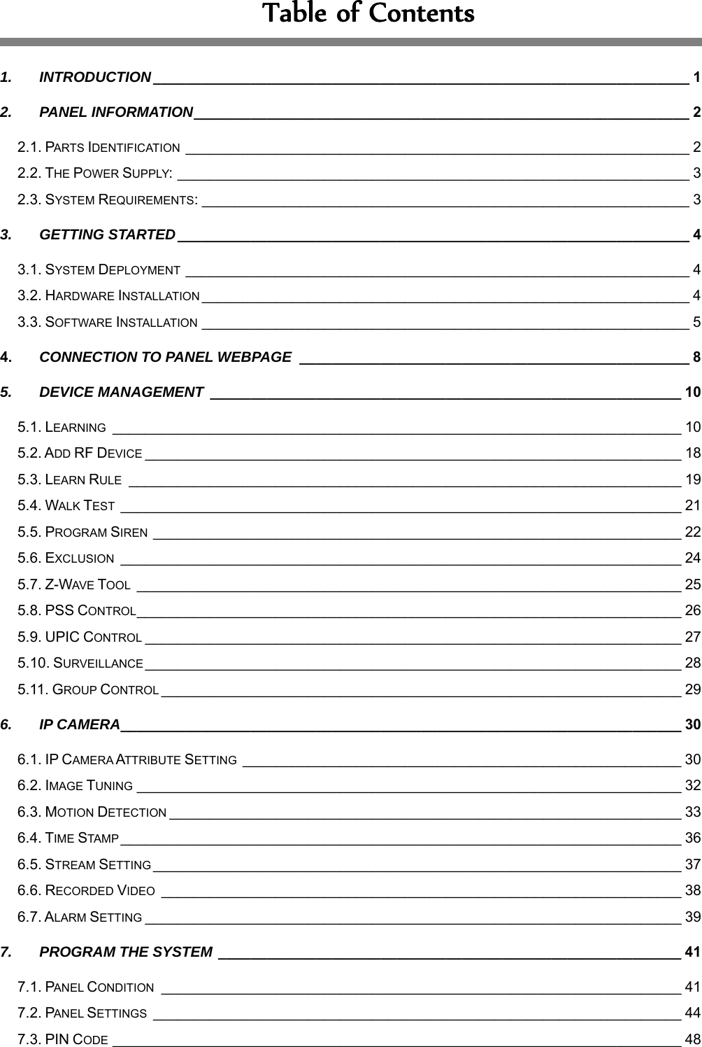 TableofContents 1. INTRODUCTION __________________________________________________________________ 1 2. PANEL INFORMATION _____________________________________________________________ 2 2.1. PARTS IDENTIFICATION ______________________________________________________________ 2 2.2. THE POWER SUPPLY: _______________________________________________________________ 3 2.3. SYSTEM REQUIREMENTS: ____________________________________________________________ 3 3. GETTING STARTED _______________________________________________________________ 4 3.1. SYSTEM DEPLOYMENT ______________________________________________________________ 4 3.2. HARDWARE INSTALLATION ____________________________________________________________ 4 3.3. SOFTWARE INSTALLATION ____________________________________________________________ 5 4. CONNECTION TO PANEL WEBPAGE  ________________________________________________ 8 5. DEVICE MANAGEMENT  __________________________________________________________ 10 5.1. LEARNING  ______________________________________________________________________ 10 5.2. ADD RF DEVICE __________________________________________________________________ 18 5.3. LEARN RULE  ____________________________________________________________________ 19 5.4. WALK TEST _____________________________________________________________________ 21 5.5. PROGRAM SIREN _________________________________________________________________ 22 5.6. EXCLUSION  _____________________________________________________________________ 24 5.7. Z-WAVE TOOL  ___________________________________________________________________ 25 5.8. PSS CONTROL ___________________________________________________________________ 26 5.9. UPIC CONTROL __________________________________________________________________ 27 5.10. SURVEILLANCE __________________________________________________________________ 28 5.11. GROUP CONTROL ________________________________________________________________ 29 6. IP CAMERA _____________________________________________________________________ 30 6.1. IP CAMERA ATTRIBUTE SETTING ______________________________________________________ 30 6.2. IMAGE TUNING ___________________________________________________________________ 32 6.3. MOTION DETECTION _______________________________________________________________ 33 6.4. TIME STAMP _____________________________________________________________________ 36 6.5. STREAM SETTING _________________________________________________________________ 37 6.6. RECORDED VIDEO  ________________________________________________________________ 38 6.7. ALARM SETTING __________________________________________________________________ 39 7. PROGRAM THE SYSTEM _________________________________________________________ 41 7.1. PANEL CONDITION  ________________________________________________________________ 41 7.2. PANEL SETTINGS  _________________________________________________________________ 44 7.3. PIN CODE ______________________________________________________________________ 48 
