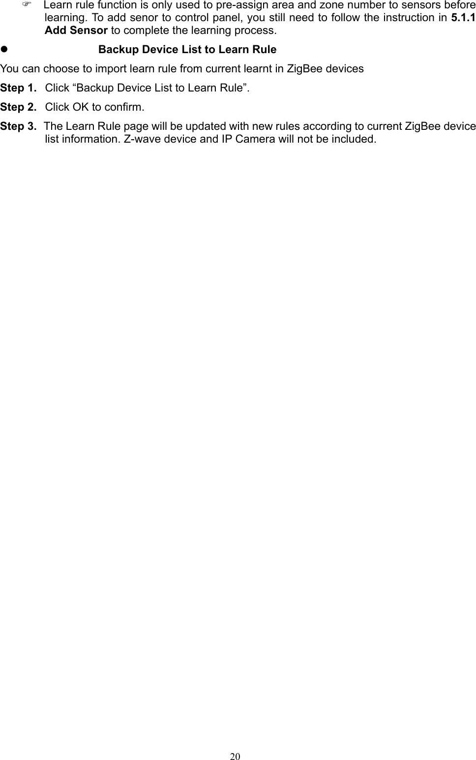  20  Learn rule function is only used to pre-assign area and zone number to sensors before learning. To add senor to control panel, you still need to follow the instruction in 5.1.1 Add Sensor to complete the learning process.  Backup Device List to Learn Rule You can choose to import learn rule from current learnt in ZigBee devices Step 1.  Click “Backup Device List to Learn Rule”. Step 2.  Click OK to confirm. Step 3.  The Learn Rule page will be updated with new rules according to current ZigBee device list information. Z-wave device and IP Camera will not be included.                   