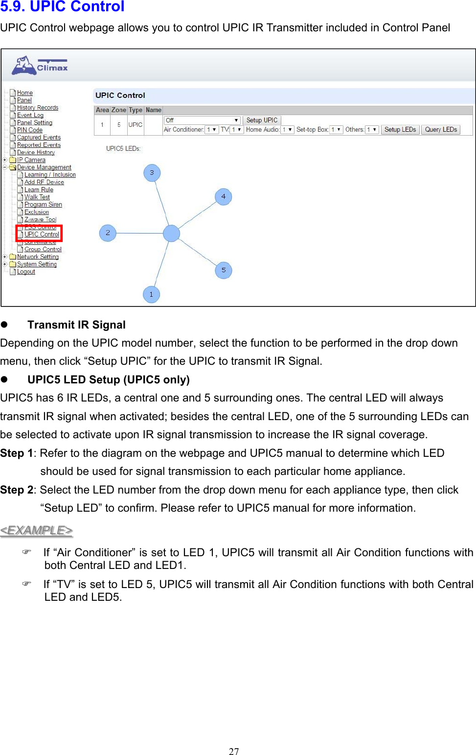  275.9. UPIC Control UPIC Control webpage allows you to control UPIC IR Transmitter included in Control Panel   Transmit IR Signal Depending on the UPIC model number, select the function to be performed in the drop down menu, then click “Setup UPIC” for the UPIC to transmit IR Signal.  UPIC5 LED Setup (UPIC5 only) UPIC5 has 6 IR LEDs, a central one and 5 surrounding ones. The central LED will always transmit IR signal when activated; besides the central LED, one of the 5 surrounding LEDs can be selected to activate upon IR signal transmission to increase the IR signal coverage. Step 1: Refer to the diagram on the webpage and UPIC5 manual to determine which LED should be used for signal transmission to each particular home appliance. Step 2: Select the LED number from the drop down menu for each appliance type, then click “Setup LED” to confirm. Please refer to UPIC5 manual for more information. &lt;EXAMPLE&gt;   If “Air Conditioner” is set to LED 1, UPIC5 will transmit all Air Condition functions with both Central LED and LED1.   If “TV” is set to LED 5, UPIC5 will transmit all Air Condition functions with both Central LED and LED5.    