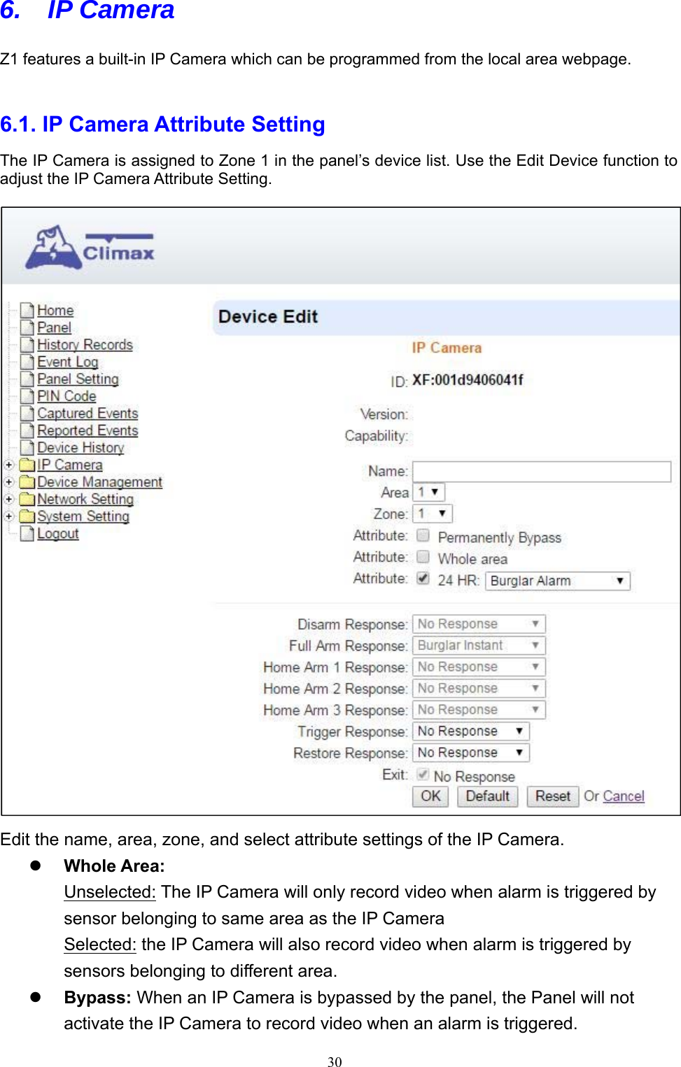  306. IP Camera Z1 features a built-in IP Camera which can be programmed from the local area webpage.    6.1. IP Camera Attribute Setting   The IP Camera is assigned to Zone 1 in the panel’s device list. Use the Edit Device function to adjust the IP Camera Attribute Setting.    Edit the name, area, zone, and select attribute settings of the IP Camera.  Whole Area:   Unselected: The IP Camera will only record video when alarm is triggered by sensor belonging to same area as the IP Camera Selected: the IP Camera will also record video when alarm is triggered by sensors belonging to different area.    Bypass: When an IP Camera is bypassed by the panel, the Panel will not activate the IP Camera to record video when an alarm is triggered. 