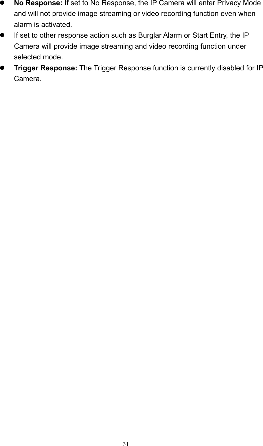  31 No Response: If set to No Response, the IP Camera will enter Privacy Mode and will not provide image streaming or video recording function even when alarm is activated.   If set to other response action such as Burglar Alarm or Start Entry, the IP Camera will provide image streaming and video recording function under selected mode.  Trigger Response: The Trigger Response function is currently disabled for IP Camera.       