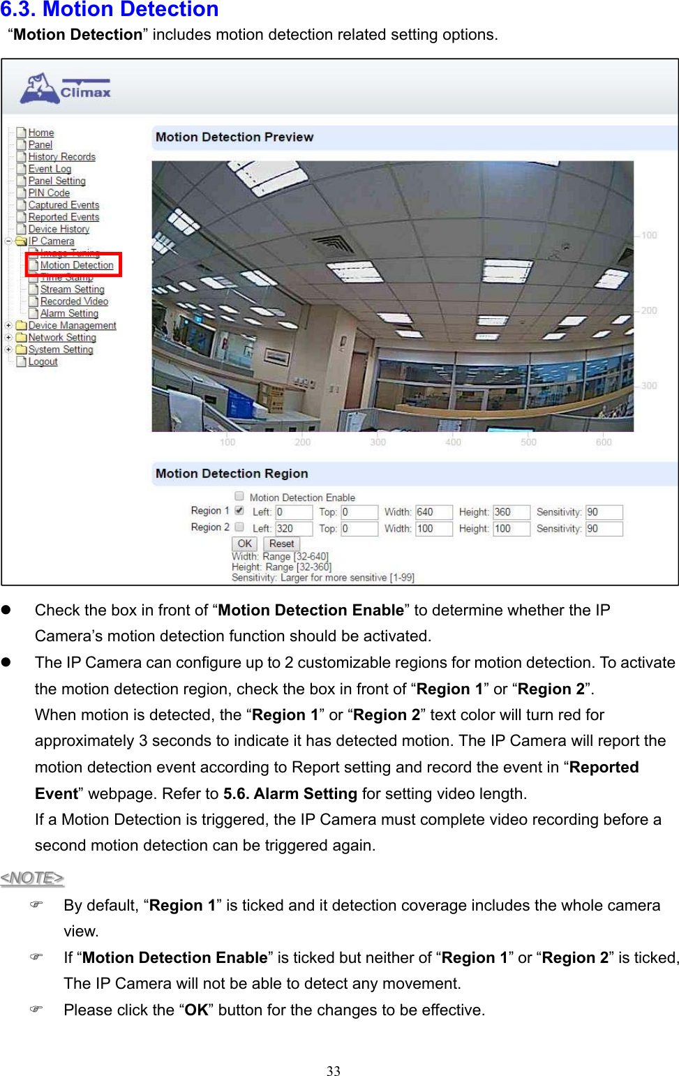  336.3. Motion Detection    “Motion Detection” includes motion detection related setting options.    Check the box in front of “Motion Detection Enable” to determine whether the IP Camera’s motion detection function should be activated.   The IP Camera can configure up to 2 customizable regions for motion detection. To activate the motion detection region, check the box in front of “Region 1” or “Region 2”. When motion is detected, the “Region 1” or “Region 2” text color will turn red for approximately 3 seconds to indicate it has detected motion. The IP Camera will report the motion detection event according to Report setting and record the event in “Reported Event” webpage. Refer to 5.6. Alarm Setting for setting video length. If a Motion Detection is triggered, the IP Camera must complete video recording before a second motion detection can be triggered again. &lt;NOTE&gt;   By default, “Region 1” is ticked and it detection coverage includes the whole camera view.   If “Motion Detection Enable” is ticked but neither of “Region 1” or “Region 2” is ticked, The IP Camera will not be able to detect any movement.   Please click the “OK” button for the changes to be effective.  